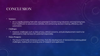 CONCLUSION
• Summary:
• AI is a rapidly growing field with vast potential in transforming industries and improving lives.
From healthcare to autonomous vehicles, AI is enhancing decision-making, efficiency, and
automation.
• Challenges:
• However, challenges such as data privacy, ethical concerns, and job displacement need to be
addressed to fully harness AI's potential responsibly.
• Future Prospects:
• The future of AI holds immense promise, from the development of General AI to solving global
challenges, making AI an exciting area of research and application.
 