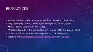 REFERENCES
• Artificial Intelligence: A Modern Approach by Stuart Russell and Peter Norvig.
• Deep Learning by Ian Good fellow, Yoshua Bengio, and Aaron Courville.
• Machine Learning Yearning by Andrew Ng.
• "AI in Healthcare: Past, Present, and Future" – Journal of Medical Systems, 2020.
• "Ethical AI: Addressing Bias and Transparency" – AI & Ethics Journal, 2021.
• Websites like towardsdatascience.com, medium.com, and ai.google.
 
