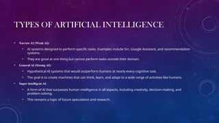 TYPES OF ARTIFICIAL INTELLIGENCE
• Narrow AI (Weak AI):
• AI systems designed to perform specific tasks. Examples include Siri, Google Assistant, and recommendation
systems.
• They are good at one thing but cannot perform tasks outside their domain.
• General AI (Strong AI):
• Hypothetical AI systems that would outperform humans at nearly every cognitive task.
• The goal is to create machines that can think, learn, and adapt to a wide range of activities like humans.
• Super intelligent AI:
• A form of AI that surpasses human intelligence in all aspects, including creativity, decision-making, and
problem-solving.
• This remains a topic of future speculation and research.
 