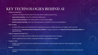 KEY TECHNOLOGIES BEHIND AI
• Machine Learning (ML):
• A subset of AI where machines learn from data without explicit programming.
• Supervised Learning: Trains the model with labelled data.
• Unsupervised Learning: Finds hidden patterns in data without labels.
• Reinforcement Learning: Learns by interacting with an environment and receiving feedback.
• Deep Learning:
• A subset of ML using neural networks with many layers to process complex data (such as images, audio, and text).
• Key algorithms: Convolutional Neural Networks (CNNs) for image recognition and Recurrent Neural Networks (RNNs) for
sequential data.
• Natural Language Processing (NLP):
• A field of AI that helps machines understand, interpret, and generate human language.
• Used in applications like chatbots, language translation, and sentiment analysis.
• Computer Vision:
• Enables machines to interpret and understand the visual world, including object detection, facial recognition, and image
classification.
• Robotics:
• Combines AI with physical machines to perform tasks autonomously, such as robots used in manufacturing or autonomous
vehicles.
 