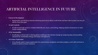 ARTIFICIAL INTELLIGENCE IN FUTURE
• General AI Development:
• Researchers are working towards achieving General AI, which could think and learn like humans, but we are
still far from this goal.
• AI and Creativity:
• AI will increasingly assist in creative fields like art, music, and writing, helping creators brainstorm or even
create independently.
• AI for Sustainability:
• AI will play a critical role in solving global challenges like climate change by analysing data and providing
solutions for renewable energy and waste management.
• AI in Space Exploration:
• AI is already used in space exploration for autonomous navigation and data analysis, and it will continue to
evolve to assist in future missions.
 