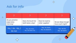 Ask for info
? ? ? ?
Do you practice
yoga every
morning?
Does she brush her
teeth twice a day?
Does he need to
order supplies?
Do we sleep enough
hours each night?
-Yes, I do. -No, I
do not
-Yes, she does.
-No, she does not.
-Yes, he does.
-No, he doesn’t.
-Yes, we do
-No, we don’t
 