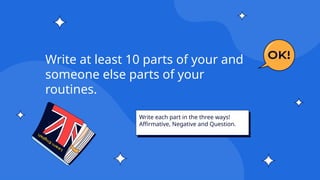 Write each part in the three ways!
Affirmative, Negative and Question.
Write at least 10 parts of your and
someone else parts of your
routines.
 