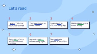 Let’s read
I watch TV for an
hour after dinner.
1
They exercise three
times a week.
2
I go to work at
8:00 AM every day.
3
My cat sleeps on the
couch all day.
4
Diego goes to lunch
with his colleagues
every day.
5
My mom cooks
dinner every night.
6
We meet new
people at the office
7
 