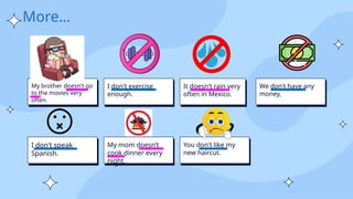 More…
My brother doesn't go
to the movies very
often.
I don't exercise
enough.
It doesn't rain very
often in Mexico.
We don't have any
money.
I don't speak
Spanish.
My mom doesn’t
cook dinner every
night.
You don't like my
new haircut.
 