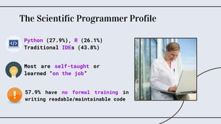 The Scientific Programmer Profile
57.9% have no formal training in
writing readable/maintainable code
Most are self-taught or
learned “on the job”
Python (27.9%), R (26.1%)
Traditional IDEs (43.8%)
 