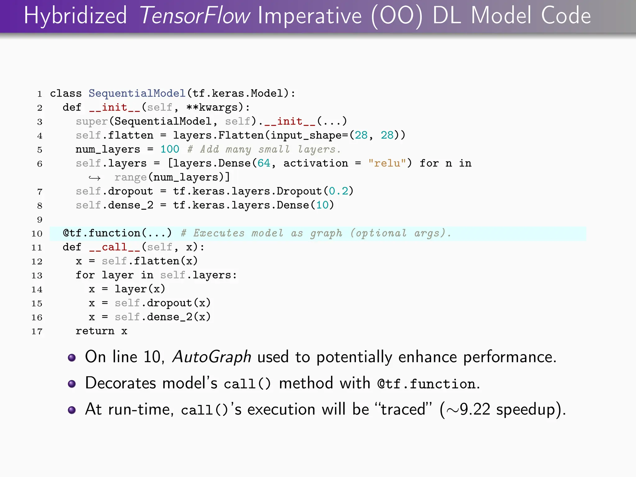 Hybridized TensorFlow Imperative (OO) DL Model Code
1 class SequentialModel(tf.keras.Model):
2 def __init__(self, **kwargs):
3 super(SequentialModel, self).__init__(...)
4 self.flatten = layers.Flatten(input_shape=(28, 28))
5 num_layers = 100 # Add many small layers.
6 self.layers = [layers.Dense(64, activation = "relu") for n in
range(num_layers)]
,
→
7 self.dropout = tf.keras.layers.Dropout(0.2)
8 self.dense_2 = tf.keras.layers.Dense(10)
9
10 @tf.function(...) # Executes model as graph (optional args).
11 def __call__(self, x):
12 x = self.flatten(x)
13 for layer in self.layers:
14 x = layer(x)
15 x = self.dropout(x)
16 x = self.dense_2(x)
17 return x
On line 10, AutoGraph used to potentially enhance performance.
Decorates model’s call() method with @tf.function.
At run-time, call()’s execution will be “traced” (∼9.22 speedup).
 