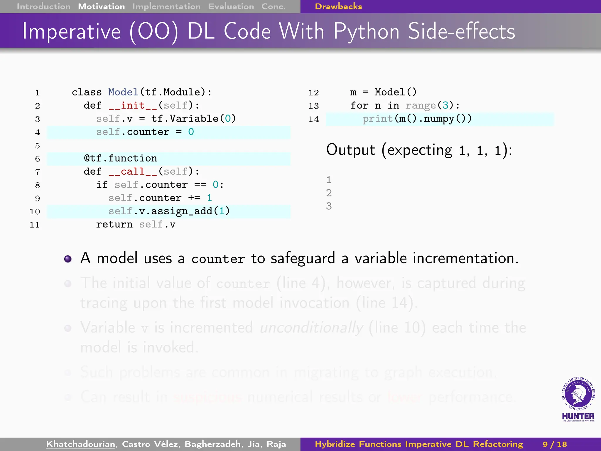 Introduction Motivation Implementation Evaluation Conc. Drawbacks
Imperative (OO) DL Code With Python Side-effects
1 class Model(tf.Module):
2 def __init__(self):
3 self.v = tf.Variable(0)
4 self.counter = 0
5
6 @tf.function
7 def __call__(self):
8 if self.counter == 0:
9 self.counter += 1
10 self.v.assign_add(1)
11 return self.v
12 m = Model()
13 for n in range(3):
14 print(m().numpy())
Output (expecting 1, 1, 1):
1
2
3
A model uses a counter to safeguard a variable incrementation.
The initial value of counter (line 4), however, is captured during
tracing upon the first model invocation (line 14).
Variable v is incremented unconditionally (line 10) each time the
model is invoked.
Such problems are common in migrating to graph execution.
Can result in suspicious numerical results or lower performance.
Khatchadourian, Castro Vélez, Bagherzadeh, Jia, Raja Hybridize Functions Imperative DL Refactoring 9 / 18
 