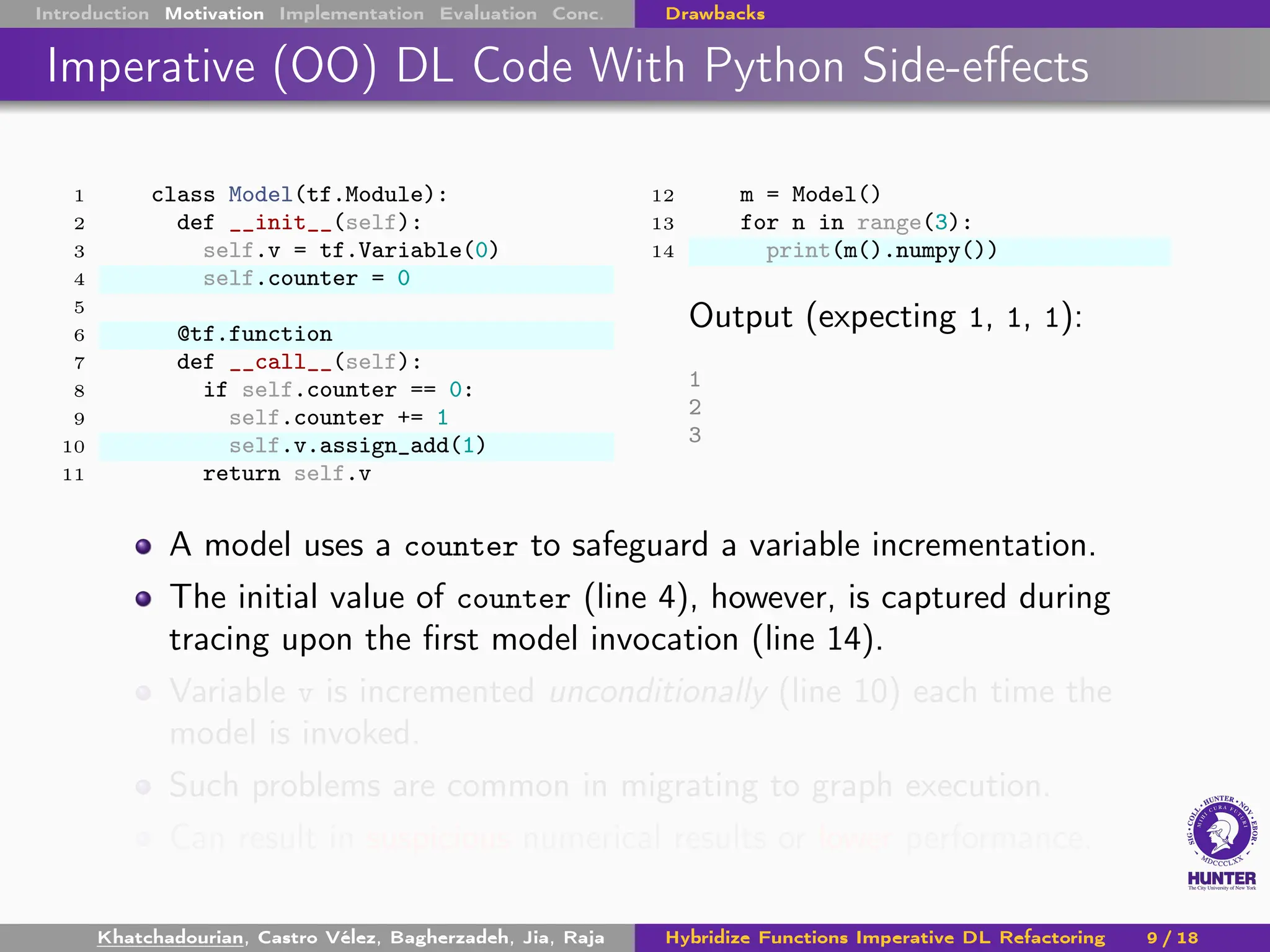Introduction Motivation Implementation Evaluation Conc. Drawbacks
Imperative (OO) DL Code With Python Side-effects
1 class Model(tf.Module):
2 def __init__(self):
3 self.v = tf.Variable(0)
4 self.counter = 0
5
6 @tf.function
7 def __call__(self):
8 if self.counter == 0:
9 self.counter += 1
10 self.v.assign_add(1)
11 return self.v
12 m = Model()
13 for n in range(3):
14 print(m().numpy())
Output (expecting 1, 1, 1):
1
2
3
A model uses a counter to safeguard a variable incrementation.
The initial value of counter (line 4), however, is captured during
tracing upon the first model invocation (line 14).
Variable v is incremented unconditionally (line 10) each time the
model is invoked.
Such problems are common in migrating to graph execution.
Can result in suspicious numerical results or lower performance.
Khatchadourian, Castro Vélez, Bagherzadeh, Jia, Raja Hybridize Functions Imperative DL Refactoring 9 / 18
 
