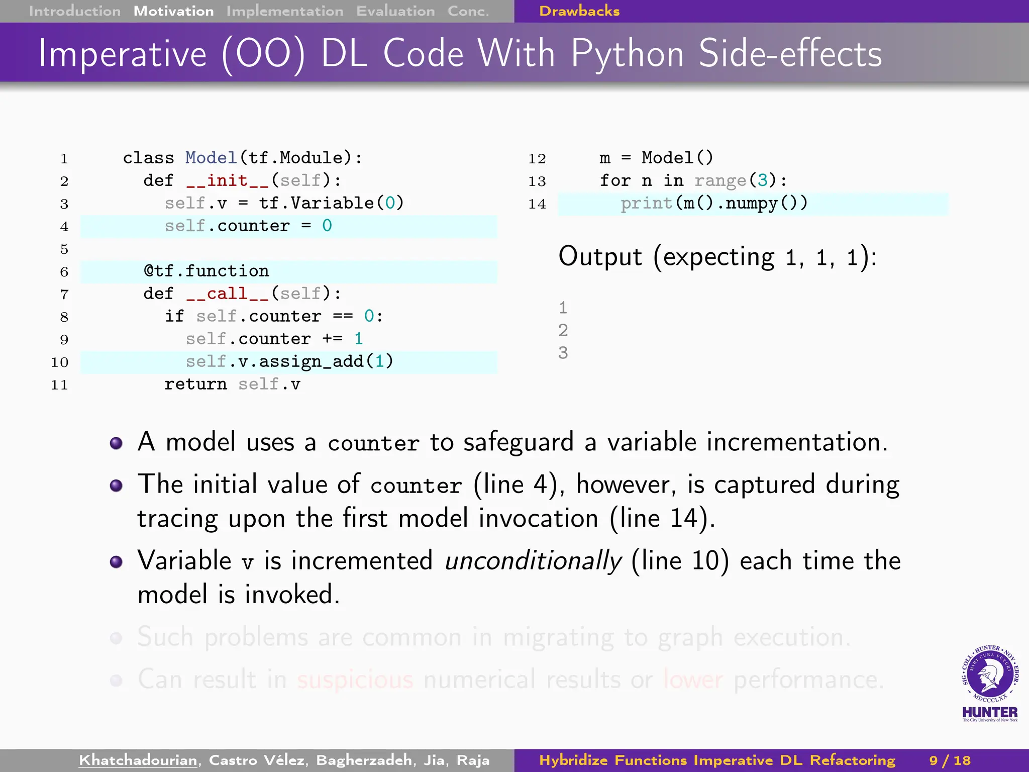 Introduction Motivation Implementation Evaluation Conc. Drawbacks
Imperative (OO) DL Code With Python Side-effects
1 class Model(tf.Module):
2 def __init__(self):
3 self.v = tf.Variable(0)
4 self.counter = 0
5
6 @tf.function
7 def __call__(self):
8 if self.counter == 0:
9 self.counter += 1
10 self.v.assign_add(1)
11 return self.v
12 m = Model()
13 for n in range(3):
14 print(m().numpy())
Output (expecting 1, 1, 1):
1
2
3
A model uses a counter to safeguard a variable incrementation.
The initial value of counter (line 4), however, is captured during
tracing upon the first model invocation (line 14).
Variable v is incremented unconditionally (line 10) each time the
model is invoked.
Such problems are common in migrating to graph execution.
Can result in suspicious numerical results or lower performance.
Khatchadourian, Castro Vélez, Bagherzadeh, Jia, Raja Hybridize Functions Imperative DL Refactoring 9 / 18
 