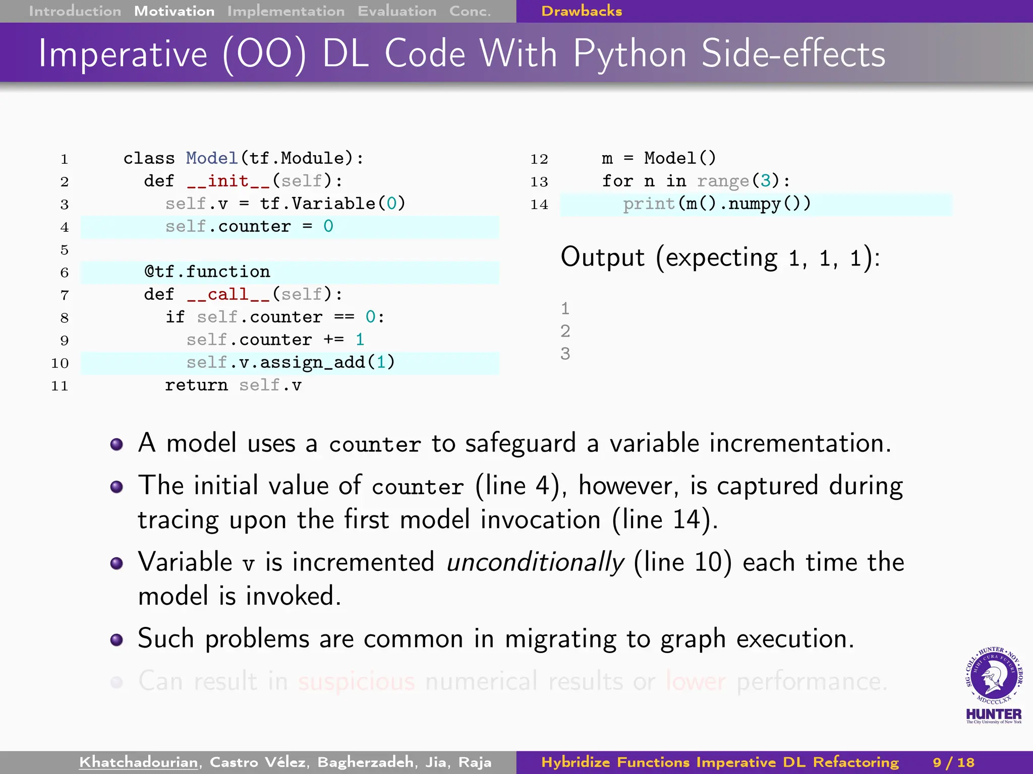 Introduction Motivation Implementation Evaluation Conc. Drawbacks
Imperative (OO) DL Code With Python Side-effects
1 class Model(tf.Module):
2 def __init__(self):
3 self.v = tf.Variable(0)
4 self.counter = 0
5
6 @tf.function
7 def __call__(self):
8 if self.counter == 0:
9 self.counter += 1
10 self.v.assign_add(1)
11 return self.v
12 m = Model()
13 for n in range(3):
14 print(m().numpy())
Output (expecting 1, 1, 1):
1
2
3
A model uses a counter to safeguard a variable incrementation.
The initial value of counter (line 4), however, is captured during
tracing upon the first model invocation (line 14).
Variable v is incremented unconditionally (line 10) each time the
model is invoked.
Such problems are common in migrating to graph execution.
Can result in suspicious numerical results or lower performance.
Khatchadourian, Castro Vélez, Bagherzadeh, Jia, Raja Hybridize Functions Imperative DL Refactoring 9 / 18
 