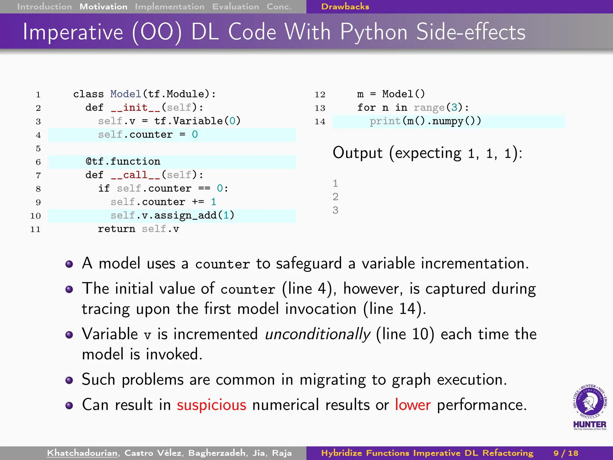 Introduction Motivation Implementation Evaluation Conc. Drawbacks
Imperative (OO) DL Code With Python Side-effects
1 class Model(tf.Module):
2 def __init__(self):
3 self.v = tf.Variable(0)
4 self.counter = 0
5
6 @tf.function
7 def __call__(self):
8 if self.counter == 0:
9 self.counter += 1
10 self.v.assign_add(1)
11 return self.v
12 m = Model()
13 for n in range(3):
14 print(m().numpy())
Output (expecting 1, 1, 1):
1
2
3
A model uses a counter to safeguard a variable incrementation.
The initial value of counter (line 4), however, is captured during
tracing upon the first model invocation (line 14).
Variable v is incremented unconditionally (line 10) each time the
model is invoked.
Such problems are common in migrating to graph execution.
Can result in suspicious numerical results or lower performance.
Khatchadourian, Castro Vélez, Bagherzadeh, Jia, Raja Hybridize Functions Imperative DL Refactoring 9 / 18
 