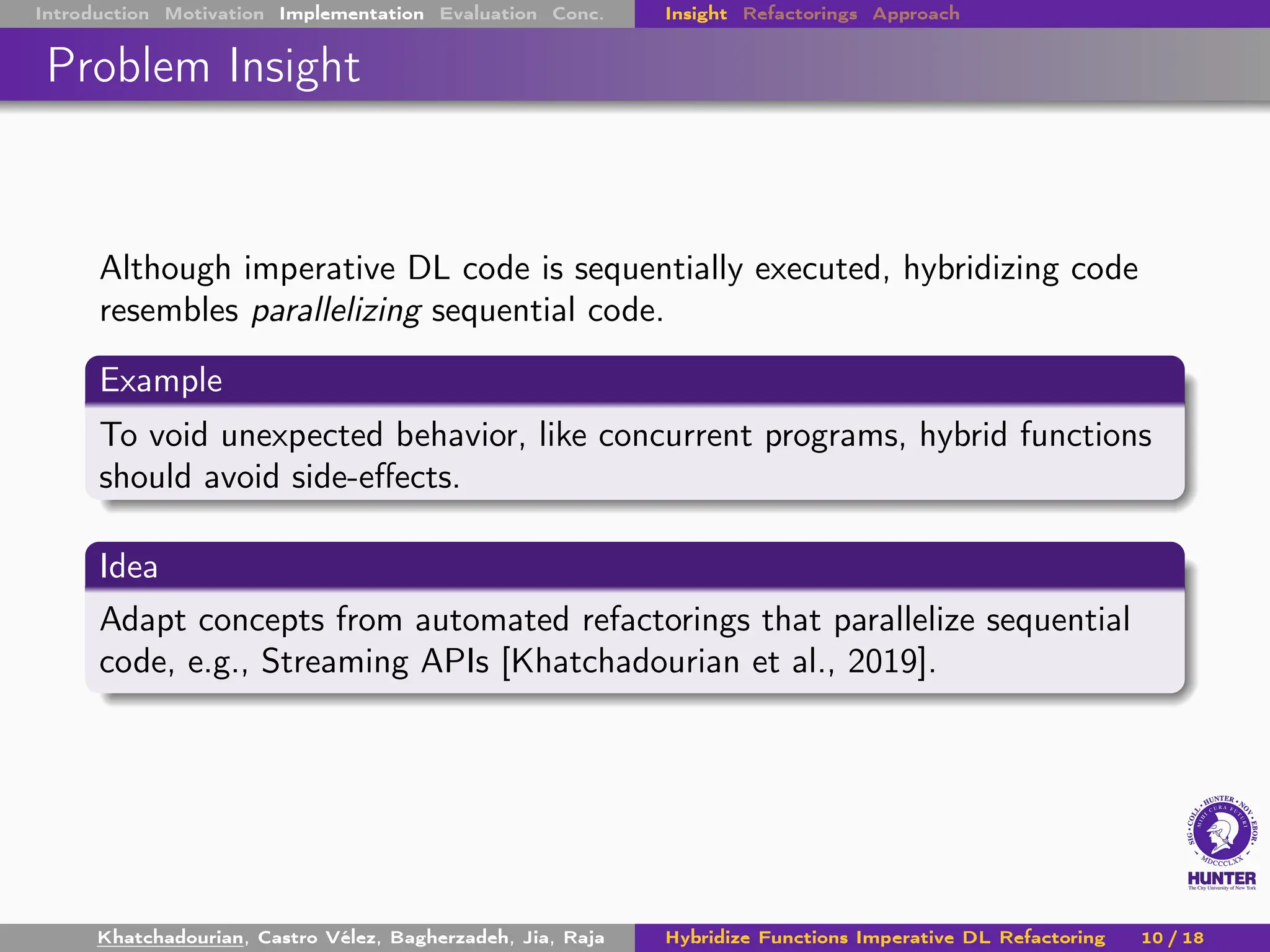 Introduction Motivation Implementation Evaluation Conc. Insight Refactorings Approach
Problem Insight
Although imperative DL code is sequentially executed, hybridizing code
resembles parallelizing sequential code.
Example
To void unexpected behavior, like concurrent programs, hybrid functions
should avoid side-effects.
Idea
Adapt concepts from automated refactorings that parallelize sequential
code, e.g., Streaming APIs [Khatchadourian et al., 2019].
Khatchadourian, Castro Vélez, Bagherzadeh, Jia, Raja Hybridize Functions Imperative DL Refactoring 10 / 18
 