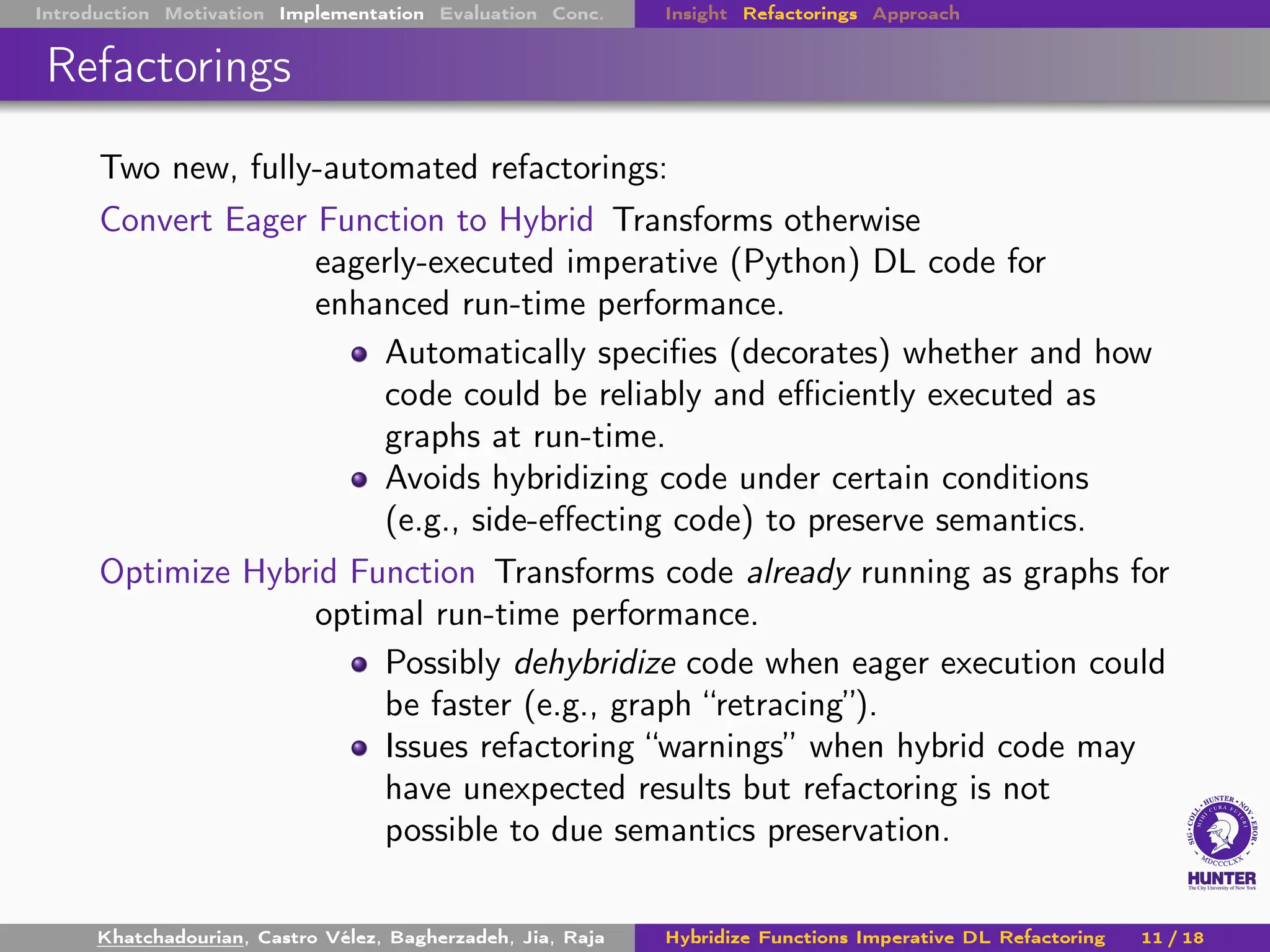 Introduction Motivation Implementation Evaluation Conc. Insight Refactorings Approach
Refactorings
Two new, fully-automated refactorings:
Convert Eager Function to Hybrid Transforms otherwise
eagerly-executed imperative (Python) DL code for
enhanced run-time performance.
Automatically specifies (decorates) whether and how
code could be reliably and efficiently executed as
graphs at run-time.
Avoids hybridizing code under certain conditions
(e.g., side-effecting code) to preserve semantics.
Optimize Hybrid Function Transforms code already running as graphs for
optimal run-time performance.
Possibly dehybridize code when eager execution could
be faster (e.g., graph “retracing”).
Issues refactoring “warnings” when hybrid code may
have unexpected results but refactoring is not
possible to due semantics preservation.
Khatchadourian, Castro Vélez, Bagherzadeh, Jia, Raja Hybridize Functions Imperative DL Refactoring 11 / 18
 