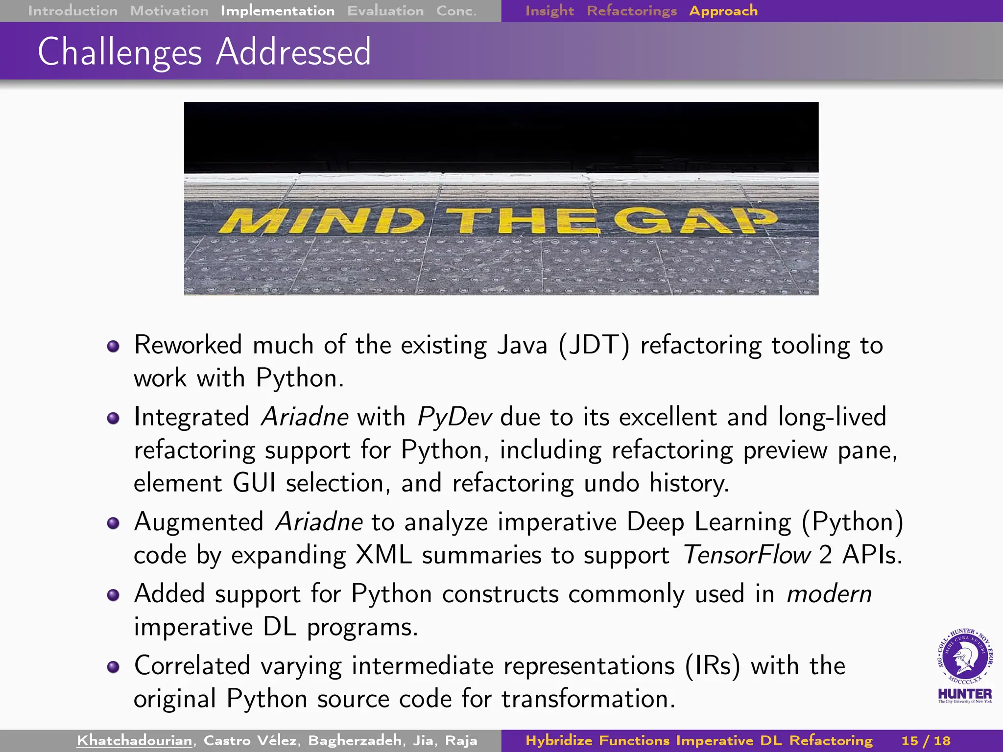 Introduction Motivation Implementation Evaluation Conc. Insight Refactorings Approach
Challenges Addressed
Reworked much of the existing Java (JDT) refactoring tooling to
work with Python.
Integrated Ariadne with PyDev due to its excellent and long-lived
refactoring support for Python, including refactoring preview pane,
element GUI selection, and refactoring undo history.
Augmented Ariadne to analyze imperative Deep Learning (Python)
code by expanding XML summaries to support TensorFlow 2 APIs.
Added support for Python constructs commonly used in modern
imperative DL programs.
Correlated varying intermediate representations (IRs) with the
original Python source code for transformation.
Khatchadourian, Castro Vélez, Bagherzadeh, Jia, Raja Hybridize Functions Imperative DL Refactoring 15 / 18
 