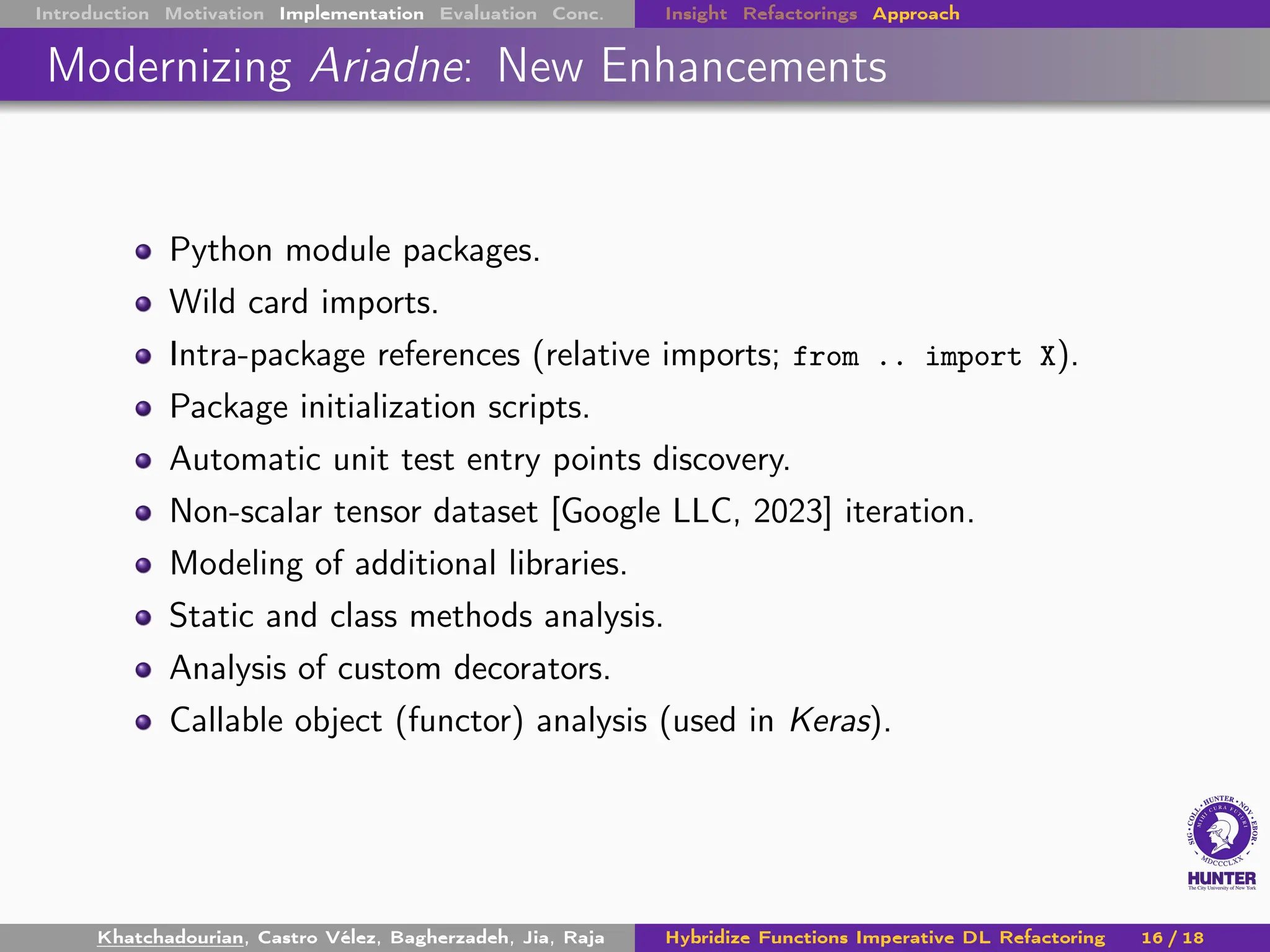 Introduction Motivation Implementation Evaluation Conc. Insight Refactorings Approach
Modernizing Ariadne: New Enhancements
Python module packages.
Wild card imports.
Intra-package references (relative imports; from .. import X).
Package initialization scripts.
Automatic unit test entry points discovery.
Non-scalar tensor dataset [Google LLC, 2023] iteration.
Modeling of additional libraries.
Static and class methods analysis.
Analysis of custom decorators.
Callable object (functor) analysis (used in Keras).
Khatchadourian, Castro Vélez, Bagherzadeh, Jia, Raja Hybridize Functions Imperative DL Refactoring 16 / 18
 