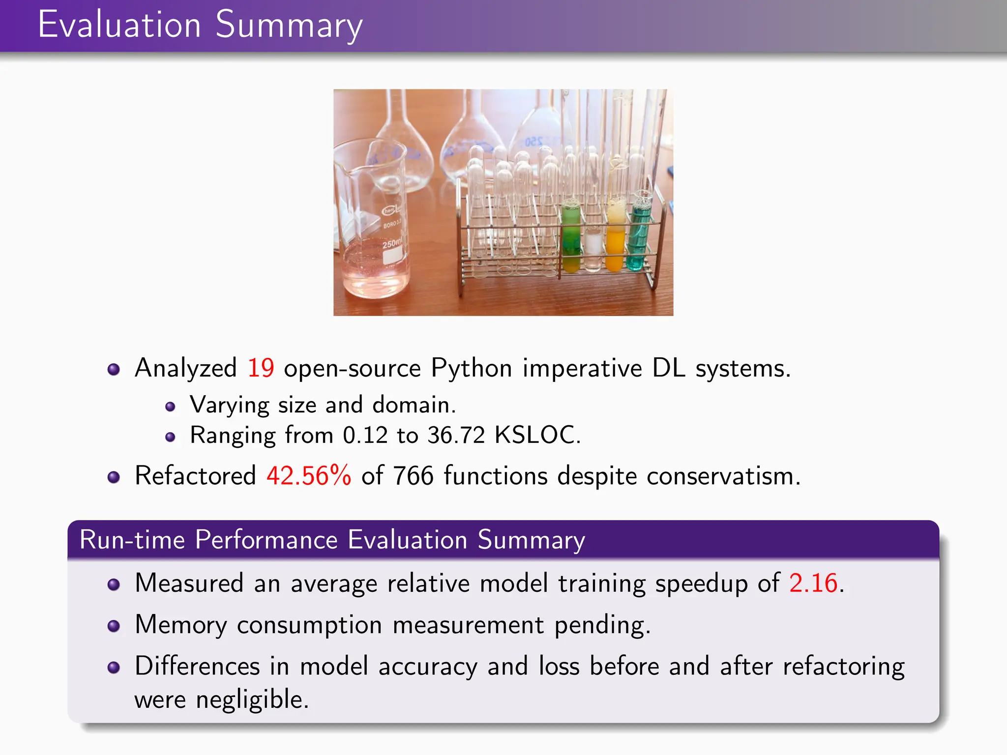 Evaluation Summary
Analyzed 19 open-source Python imperative DL systems.
Varying size and domain.
Ranging from 0.12 to 36.72 KSLOC.
Refactored 42.56% of 766 functions despite conservatism.
Run-time Performance Evaluation Summary
Measured an average relative model training speedup of 2.16.
Memory consumption measurement pending.
Differences in model accuracy and loss before and after refactoring
were negligible.
 
