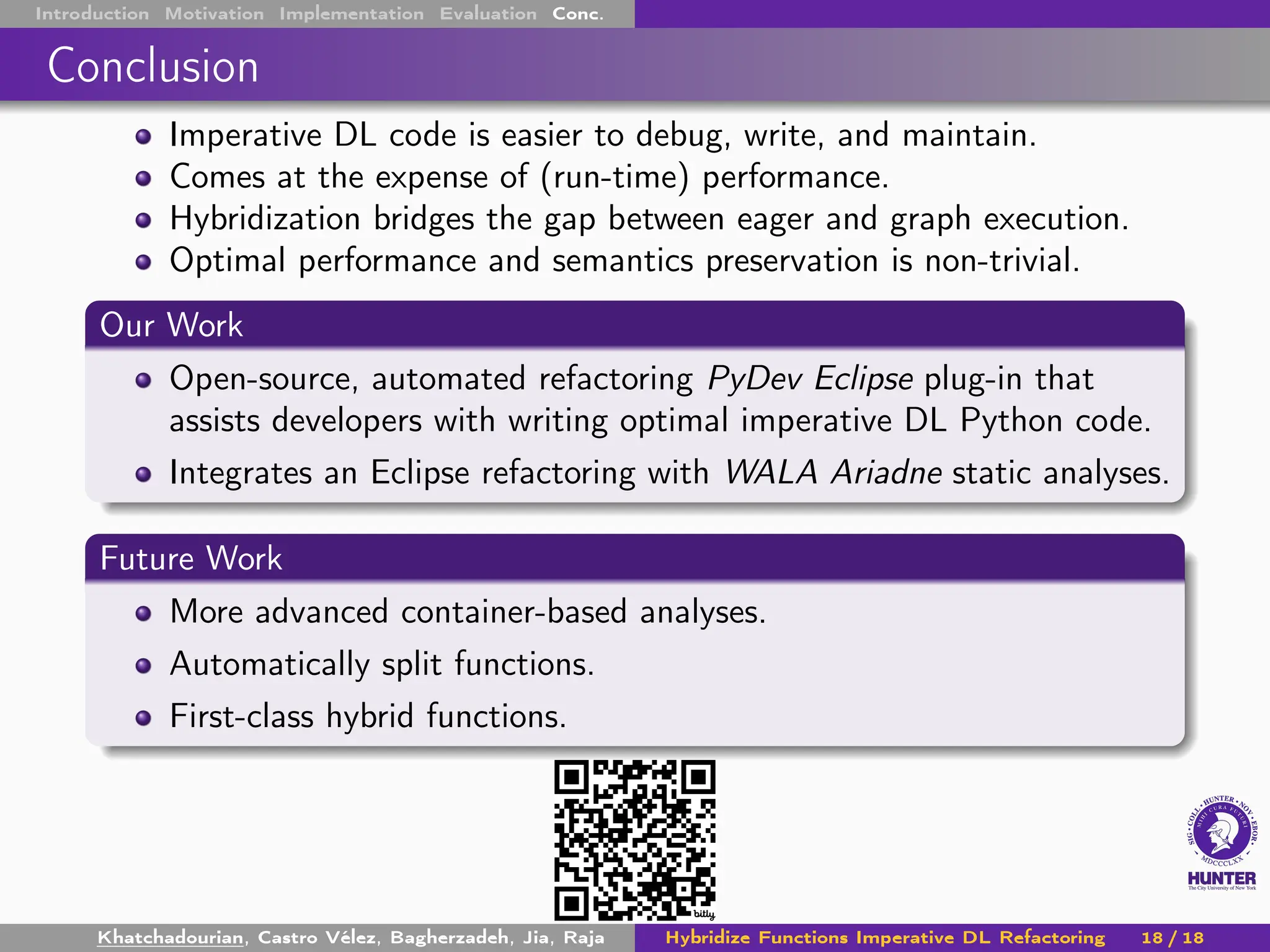 Introduction Motivation Implementation Evaluation Conc.
Conclusion
Imperative DL code is easier to debug, write, and maintain.
Comes at the expense of (run-time) performance.
Hybridization bridges the gap between eager and graph execution.
Optimal performance and semantics preservation is non-trivial.
Our Work
Open-source, automated refactoring PyDev Eclipse plug-in that
assists developers with writing optimal imperative DL Python code.
Integrates an Eclipse refactoring with WALA Ariadne static analyses.
Future Work
More advanced container-based analyses.
Automatically split functions.
First-class hybrid functions.
Khatchadourian, Castro Vélez, Bagherzadeh, Jia, Raja Hybridize Functions Imperative DL Refactoring 18 / 18
 
