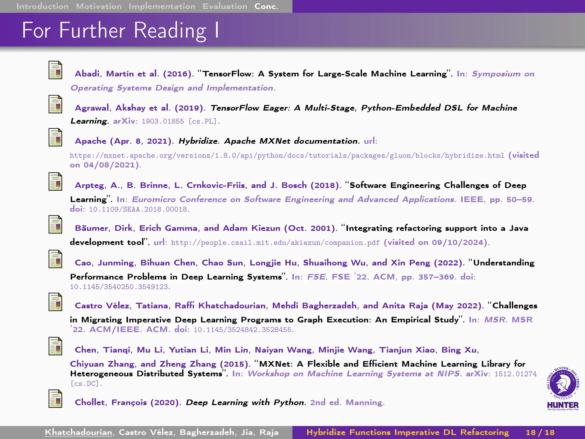 Introduction Motivation Implementation Evaluation Conc.
For Further Reading I
Abadi, Martín et al. (2016). “TensorFlow: A System for Large-Scale Machine Learning”. In: Symposium on
Operating Systems Design and Implementation.
Agrawal, Akshay et al. (2019). TensorFlow Eager: A Multi-Stage, Python-Embedded DSL for Machine
Learning. arXiv: 1903.01855 [cs.PL].
Apache (Apr. 8, 2021). Hybridize. Apache MXNet documentation. url:
https://mxnet.apache.org/versions/1.8.0/api/python/docs/tutorials/packages/gluon/blocks/hybridize.html (visited
on 04/08/2021).
Arpteg, A., B. Brinne, L. Crnkovic-Friis, and J. Bosch (2018). “Software Engineering Challenges of Deep
Learning”. In: Euromicro Conference on Software Engineering and Advanced Applications. IEEE, pp. 50–59.
doi: 10.1109/SEAA.2018.00018.
Bäumer, Dirk, Erich Gamma, and Adam Kiezun (Oct. 2001). “Integrating refactoring support into a Java
development tool”. url: http://people.csail.mit.edu/akiezun/companion.pdf (visited on 09/10/2024).
Cao, Junming, Bihuan Chen, Chao Sun, Longjie Hu, Shuaihong Wu, and Xin Peng (2022). “Understanding
Performance Problems in Deep Learning Systems”. In: FSE. FSE ’22. ACM, pp. 357–369. doi:
10.1145/3540250.3549123.
Castro Vélez, Tatiana, Raffi Khatchadourian, Mehdi Bagherzadeh, and Anita Raja (May 2022). “Challenges
in Migrating Imperative Deep Learning Programs to Graph Execution: An Empirical Study”. In: MSR. MSR
’22. ACM/IEEE. ACM. doi: 10.1145/3524842.3528455.
Chen, Tianqi, Mu Li, Yutian Li, Min Lin, Naiyan Wang, Minjie Wang, Tianjun Xiao, Bing Xu,
Chiyuan Zhang, and Zheng Zhang (2015). “MXNet: A Flexible and Efficient Machine Learning Library for
Heterogeneous Distributed Systems”. In: Workshop on Machine Learning Systems at NIPS. arXiv: 1512.01274
[cs.DC].
Chollet, François (2020). Deep Learning with Python. 2nd ed. Manning.
Khatchadourian, Castro Vélez, Bagherzadeh, Jia, Raja Hybridize Functions Imperative DL Refactoring 18 / 18
 
