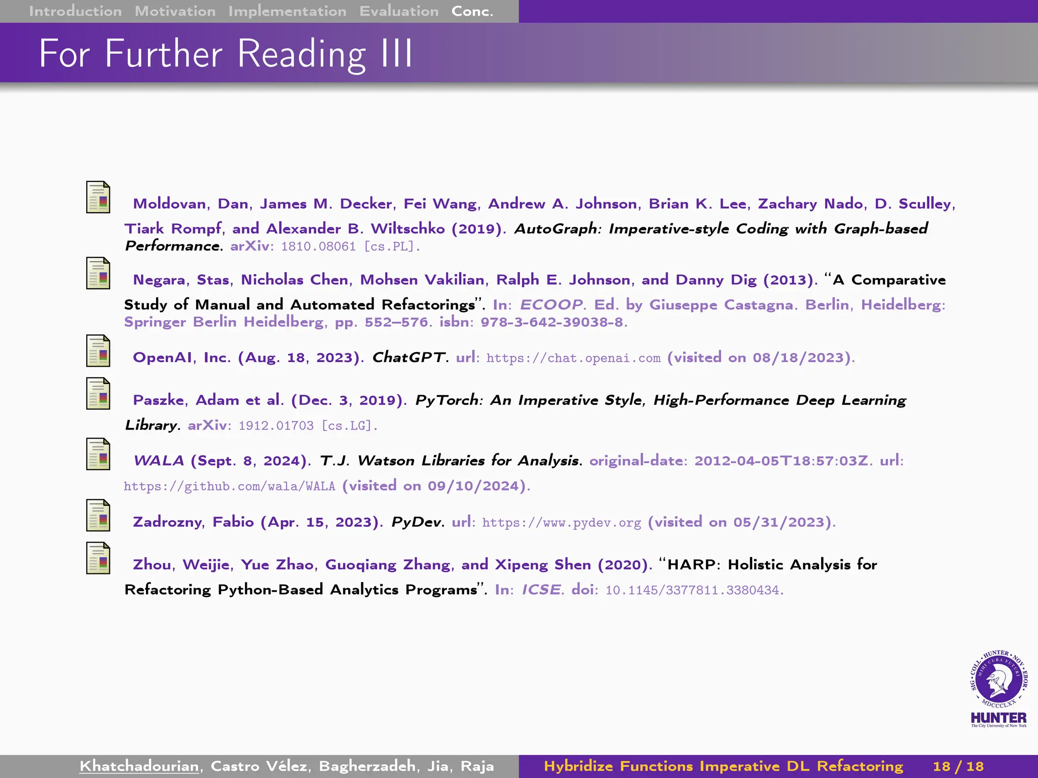 Introduction Motivation Implementation Evaluation Conc.
For Further Reading III
Moldovan, Dan, James M. Decker, Fei Wang, Andrew A. Johnson, Brian K. Lee, Zachary Nado, D. Sculley,
Tiark Rompf, and Alexander B. Wiltschko (2019). AutoGraph: Imperative-style Coding with Graph-based
Performance. arXiv: 1810.08061 [cs.PL].
Negara, Stas, Nicholas Chen, Mohsen Vakilian, Ralph E. Johnson, and Danny Dig (2013). “A Comparative
Study of Manual and Automated Refactorings”. In: ECOOP. Ed. by Giuseppe Castagna. Berlin, Heidelberg:
Springer Berlin Heidelberg, pp. 552–576. isbn: 978-3-642-39038-8.
OpenAI, Inc. (Aug. 18, 2023). ChatGPT. url: https://chat.openai.com (visited on 08/18/2023).
Paszke, Adam et al. (Dec. 3, 2019). PyTorch: An Imperative Style, High-Performance Deep Learning
Library. arXiv: 1912.01703 [cs.LG].
WALA (Sept. 8, 2024). T.J. Watson Libraries for Analysis. original-date: 2012-04-05T18:57:03Z. url:
https://github.com/wala/WALA (visited on 09/10/2024).
Zadrozny, Fabio (Apr. 15, 2023). PyDev. url: https://www.pydev.org (visited on 05/31/2023).
Zhou, Weijie, Yue Zhao, Guoqiang Zhang, and Xipeng Shen (2020). “HARP: Holistic Analysis for
Refactoring Python-Based Analytics Programs”. In: ICSE. doi: 10.1145/3377811.3380434.
Khatchadourian, Castro Vélez, Bagherzadeh, Jia, Raja Hybridize Functions Imperative DL Refactoring 18 / 18
 