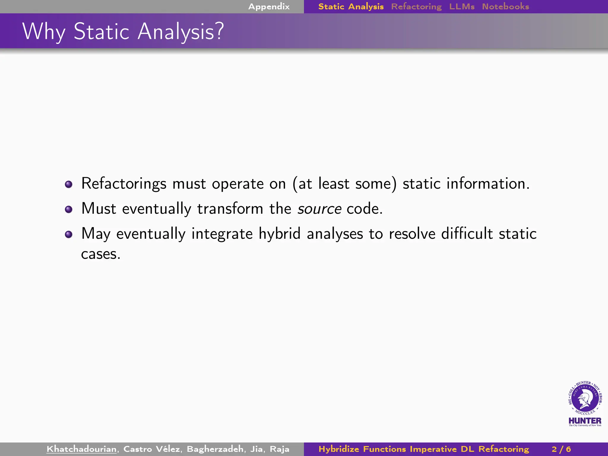 Appendix Static Analysis Refactoring LLMs Notebooks
Why Static Analysis?
Refactorings must operate on (at least some) static information.
Must eventually transform the source code.
May eventually integrate hybrid analyses to resolve difficult static
cases.
Khatchadourian, Castro Vélez, Bagherzadeh, Jia, Raja Hybridize Functions Imperative DL Refactoring 2 / 6
 