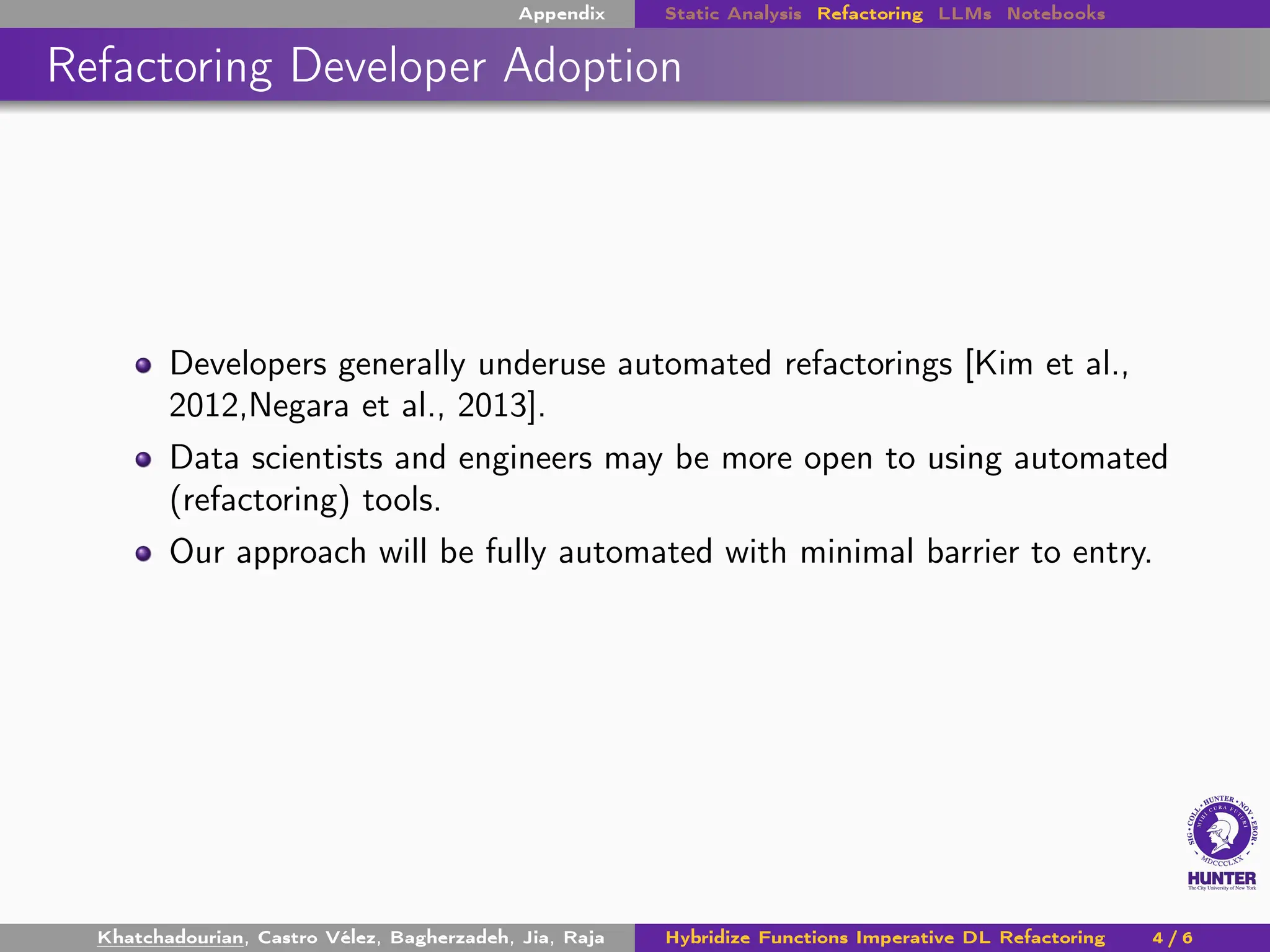 Appendix Static Analysis Refactoring LLMs Notebooks
Refactoring Developer Adoption
Developers generally underuse automated refactorings [Kim et al.,
2012,Negara et al., 2013].
Data scientists and engineers may be more open to using automated
(refactoring) tools.
Our approach will be fully automated with minimal barrier to entry.
Khatchadourian, Castro Vélez, Bagherzadeh, Jia, Raja Hybridize Functions Imperative DL Refactoring 4 / 6
 