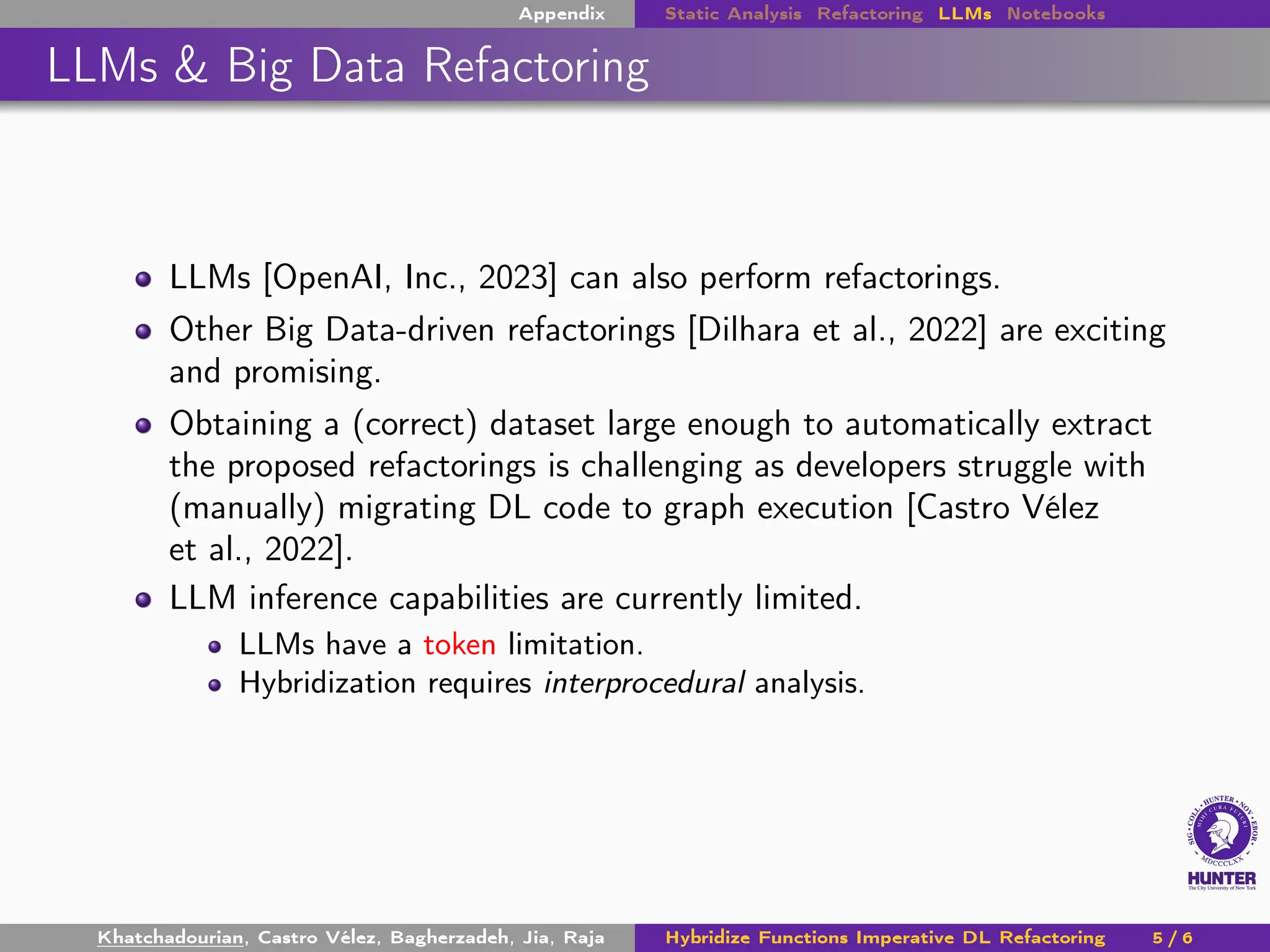 Appendix Static Analysis Refactoring LLMs Notebooks
LLMs & Big Data Refactoring
LLMs [OpenAI, Inc., 2023] can also perform refactorings.
Other Big Data-driven refactorings [Dilhara et al., 2022] are exciting
and promising.
Obtaining a (correct) dataset large enough to automatically extract
the proposed refactorings is challenging as developers struggle with
(manually) migrating DL code to graph execution [Castro Vélez
et al., 2022].
LLM inference capabilities are currently limited.
LLMs have a token limitation.
Hybridization requires interprocedural analysis.
Khatchadourian, Castro Vélez, Bagherzadeh, Jia, Raja Hybridize Functions Imperative DL Refactoring 5 / 6
 