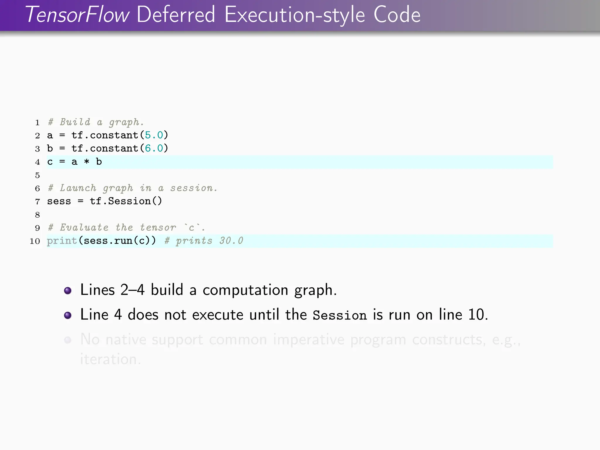 TensorFlow Deferred Execution-style Code
1 # Build a graph.
2 a = tf.constant(5.0)
3 b = tf.constant(6.0)
4 c = a * b
5
6 # Launch graph in a session.
7 sess = tf.Session()
8
9 # Evaluate the tensor `c`.
10 print(sess.run(c)) # prints 30.0
Lines 2–4 build a computation graph.
Line 4 does not execute until the Session is run on line 10.
No native support common imperative program constructs, e.g.,
iteration.
 