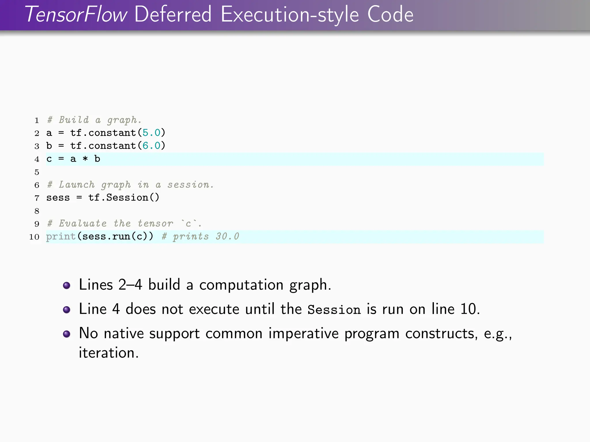 TensorFlow Deferred Execution-style Code
1 # Build a graph.
2 a = tf.constant(5.0)
3 b = tf.constant(6.0)
4 c = a * b
5
6 # Launch graph in a session.
7 sess = tf.Session()
8
9 # Evaluate the tensor `c`.
10 print(sess.run(c)) # prints 30.0
Lines 2–4 build a computation graph.
Line 4 does not execute until the Session is run on line 10.
No native support common imperative program constructs, e.g.,
iteration.
 