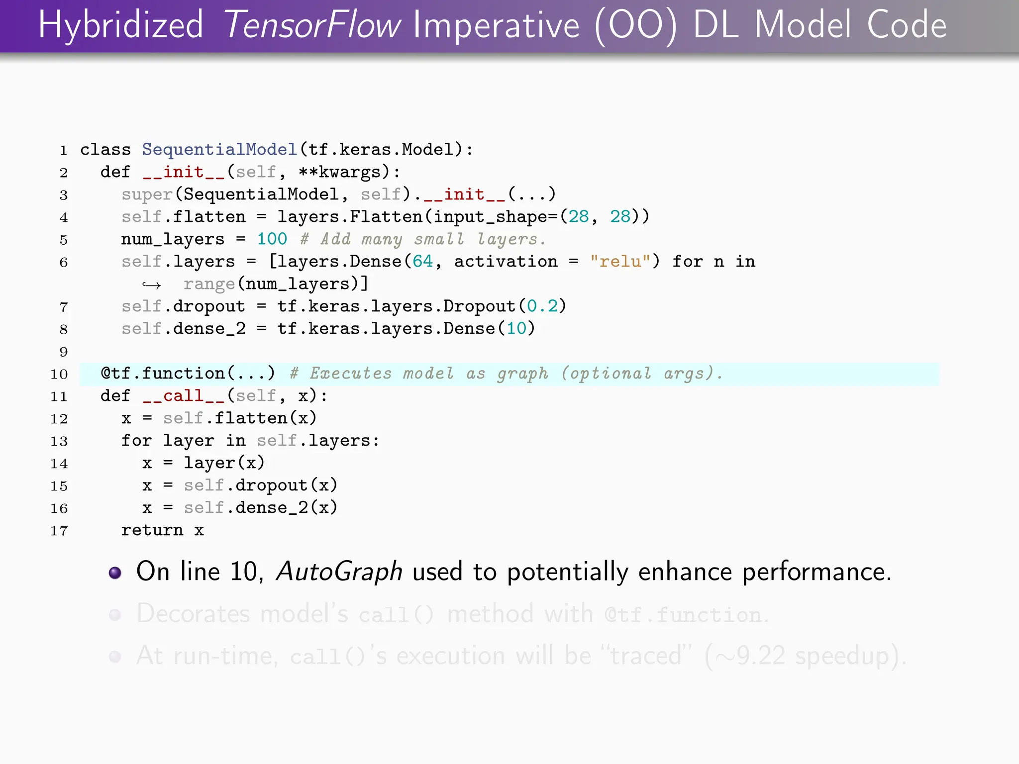 Hybridized TensorFlow Imperative (OO) DL Model Code
1 class SequentialModel(tf.keras.Model):
2 def __init__(self, **kwargs):
3 super(SequentialModel, self).__init__(...)
4 self.flatten = layers.Flatten(input_shape=(28, 28))
5 num_layers = 100 # Add many small layers.
6 self.layers = [layers.Dense(64, activation = "relu") for n in
range(num_layers)]
,
→
7 self.dropout = tf.keras.layers.Dropout(0.2)
8 self.dense_2 = tf.keras.layers.Dense(10)
9
10 @tf.function(...) # Executes model as graph (optional args).
11 def __call__(self, x):
12 x = self.flatten(x)
13 for layer in self.layers:
14 x = layer(x)
15 x = self.dropout(x)
16 x = self.dense_2(x)
17 return x
On line 10, AutoGraph used to potentially enhance performance.
Decorates model’s call() method with @tf.function.
At run-time, call()’s execution will be “traced” (∼9.22 speedup).
 
