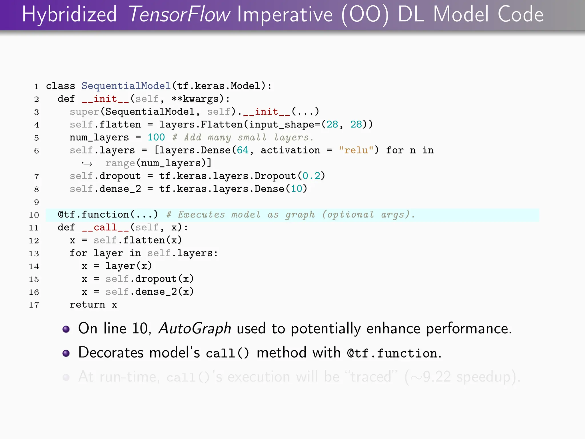 Hybridized TensorFlow Imperative (OO) DL Model Code
1 class SequentialModel(tf.keras.Model):
2 def __init__(self, **kwargs):
3 super(SequentialModel, self).__init__(...)
4 self.flatten = layers.Flatten(input_shape=(28, 28))
5 num_layers = 100 # Add many small layers.
6 self.layers = [layers.Dense(64, activation = "relu") for n in
range(num_layers)]
,
→
7 self.dropout = tf.keras.layers.Dropout(0.2)
8 self.dense_2 = tf.keras.layers.Dense(10)
9
10 @tf.function(...) # Executes model as graph (optional args).
11 def __call__(self, x):
12 x = self.flatten(x)
13 for layer in self.layers:
14 x = layer(x)
15 x = self.dropout(x)
16 x = self.dense_2(x)
17 return x
On line 10, AutoGraph used to potentially enhance performance.
Decorates model’s call() method with @tf.function.
At run-time, call()’s execution will be “traced” (∼9.22 speedup).
 