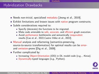 Introduction Motivation Implementation Evaluation Conc. Drawbacks
Hybridization Drawbacks
Needs non-trivial, specialized metadata [Jeong et al., 2019].
Exhibit limitations and known issues with native program constructs.
Subtle considerations required to:
Specify (decorate) the functions to be migrated.
Make code amenable to safe, accurate, and efficient graph execution.
Avoid performance bottlenecks and semantically inequivalent
results [Cao et al., 2022,Castro Vélez et al., 2022].
Manual analysis and refactoring (semantics-preserving,
source-to-source transformation) for optimal results can be error-
and omission-prone [Dig et al., 2009].
Further complicated by:
Increasing Object-Orientation (OO) in DL model code (e.g.., Keras).
Dynamically-typed languages (e.g., Python).
Khatchadourian, Castro Vélez, Bagherzadeh, Jia, Raja Hybridize Functions Imperative DL Refactoring 7 / 18
 
