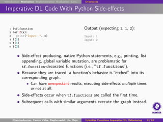 Introduction Motivation Implementation Evaluation Conc. Drawbacks
Imperative DL Code With Python Side-effects
1 @tf.function
2 def f(x):
3 print("Input: ", x)
4 f(1)
5 f(1)
6 f(2)
Output (expecting 1, 1, 2):
Input: 1
Input: 2
Side-effect producing, native Python statements, e.g., printing, list
appending, global variable mutation, are problematic for
tf.function-decorated functions (i.e., “tf.functions”).
Because they are traced, a function’s behavior is “etched” into its
corresponding graph.
Can have unexpectant results, executing side-effects multiple times
or not at all.
Side-effects occur when tf.functions are called the first time.
Subsequent calls with similar arguments execute the graph instead.
Khatchadourian, Castro Vélez, Bagherzadeh, Jia, Raja Hybridize Functions Imperative DL Refactoring 8 / 18
 