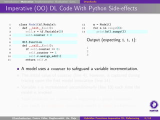 Introduction Motivation Implementation Evaluation Conc. Drawbacks
Imperative (OO) DL Code With Python Side-effects
1 class Model(tf.Module):
2 def __init__(self):
3 self.v = tf.Variable(0)
4 self.counter = 0
5
6 @tf.function
7 def __call__(self):
8 if self.counter == 0:
9 self.counter += 1
10 self.v.assign_add(1)
11 return self.v
12 m = Model()
13 for n in range(3):
14 print(m().numpy())
Output (expecting 1, 1, 1):
1
2
3
A model uses a counter to safeguard a variable incrementation.
The initial value of counter (line 4), however, is captured during
tracing upon the first model invocation (line 14).
Variable v is incremented unconditionally (line 10) each time the
model is invoked.
Such problems are common in migrating to graph execution.
Can result in suspicious numerical results or lower performance.
Khatchadourian, Castro Vélez, Bagherzadeh, Jia, Raja Hybridize Functions Imperative DL Refactoring 9 / 18
 