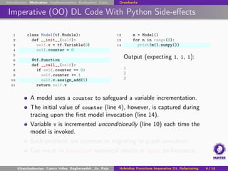 Introduction Motivation Implementation Evaluation Conc. Drawbacks
Imperative (OO) DL Code With Python Side-effects
1 class Model(tf.Module):
2 def __init__(self):
3 self.v = tf.Variable(0)
4 self.counter = 0
5
6 @tf.function
7 def __call__(self):
8 if self.counter == 0:
9 self.counter += 1
10 self.v.assign_add(1)
11 return self.v
12 m = Model()
13 for n in range(3):
14 print(m().numpy())
Output (expecting 1, 1, 1):
1
2
3
A model uses a counter to safeguard a variable incrementation.
The initial value of counter (line 4), however, is captured during
tracing upon the first model invocation (line 14).
Variable v is incremented unconditionally (line 10) each time the
model is invoked.
Such problems are common in migrating to graph execution.
Can result in suspicious numerical results or lower performance.
Khatchadourian, Castro Vélez, Bagherzadeh, Jia, Raja Hybridize Functions Imperative DL Refactoring 9 / 18
 