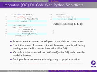 Introduction Motivation Implementation Evaluation Conc. Drawbacks
Imperative (OO) DL Code With Python Side-effects
1 class Model(tf.Module):
2 def __init__(self):
3 self.v = tf.Variable(0)
4 self.counter = 0
5
6 @tf.function
7 def __call__(self):
8 if self.counter == 0:
9 self.counter += 1
10 self.v.assign_add(1)
11 return self.v
12 m = Model()
13 for n in range(3):
14 print(m().numpy())
Output (expecting 1, 1, 1):
1
2
3
A model uses a counter to safeguard a variable incrementation.
The initial value of counter (line 4), however, is captured during
tracing upon the first model invocation (line 14).
Variable v is incremented unconditionally (line 10) each time the
model is invoked.
Such problems are common in migrating to graph execution.
Can result in suspicious numerical results or lower performance.
Khatchadourian, Castro Vélez, Bagherzadeh, Jia, Raja Hybridize Functions Imperative DL Refactoring 9 / 18
 