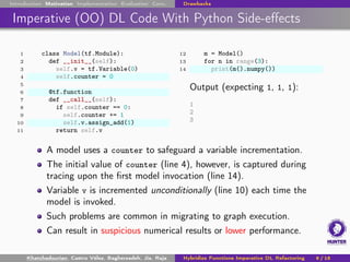 Introduction Motivation Implementation Evaluation Conc. Drawbacks
Imperative (OO) DL Code With Python Side-effects
1 class Model(tf.Module):
2 def __init__(self):
3 self.v = tf.Variable(0)
4 self.counter = 0
5
6 @tf.function
7 def __call__(self):
8 if self.counter == 0:
9 self.counter += 1
10 self.v.assign_add(1)
11 return self.v
12 m = Model()
13 for n in range(3):
14 print(m().numpy())
Output (expecting 1, 1, 1):
1
2
3
A model uses a counter to safeguard a variable incrementation.
The initial value of counter (line 4), however, is captured during
tracing upon the first model invocation (line 14).
Variable v is incremented unconditionally (line 10) each time the
model is invoked.
Such problems are common in migrating to graph execution.
Can result in suspicious numerical results or lower performance.
Khatchadourian, Castro Vélez, Bagherzadeh, Jia, Raja Hybridize Functions Imperative DL Refactoring 9 / 18
 