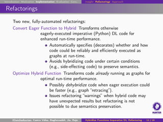Introduction Motivation Implementation Evaluation Conc. Insight Refactorings Approach
Refactorings
Two new, fully-automated refactorings:
Convert Eager Function to Hybrid Transforms otherwise
eagerly-executed imperative (Python) DL code for
enhanced run-time performance.
Automatically specifies (decorates) whether and how
code could be reliably and efficiently executed as
graphs at run-time.
Avoids hybridizing code under certain conditions
(e.g., side-effecting code) to preserve semantics.
Optimize Hybrid Function Transforms code already running as graphs for
optimal run-time performance.
Possibly dehybridize code when eager execution could
be faster (e.g., graph “retracing”).
Issues refactoring “warnings” when hybrid code may
have unexpected results but refactoring is not
possible to due semantics preservation.
Khatchadourian, Castro Vélez, Bagherzadeh, Jia, Raja Hybridize Functions Imperative DL Refactoring 11 / 18
 