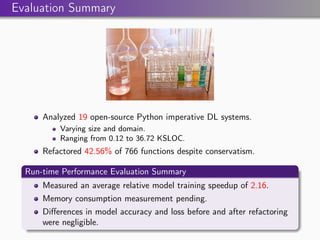 Evaluation Summary
Analyzed 19 open-source Python imperative DL systems.
Varying size and domain.
Ranging from 0.12 to 36.72 KSLOC.
Refactored 42.56% of 766 functions despite conservatism.
Run-time Performance Evaluation Summary
Measured an average relative model training speedup of 2.16.
Memory consumption measurement pending.
Differences in model accuracy and loss before and after refactoring
were negligible.
 