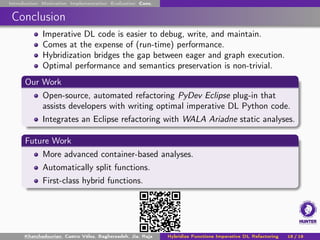 Introduction Motivation Implementation Evaluation Conc.
Conclusion
Imperative DL code is easier to debug, write, and maintain.
Comes at the expense of (run-time) performance.
Hybridization bridges the gap between eager and graph execution.
Optimal performance and semantics preservation is non-trivial.
Our Work
Open-source, automated refactoring PyDev Eclipse plug-in that
assists developers with writing optimal imperative DL Python code.
Integrates an Eclipse refactoring with WALA Ariadne static analyses.
Future Work
More advanced container-based analyses.
Automatically split functions.
First-class hybrid functions.
Khatchadourian, Castro Vélez, Bagherzadeh, Jia, Raja Hybridize Functions Imperative DL Refactoring 18 / 18
 