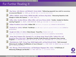 Introduction Motivation Implementation Evaluation Conc.
For Further Reading II
Dig, Danny, John Marrero, and Michael D. Ernst (2009). “Refactoring sequential Java code for concurrency
via concurrent libraries”. In: ICSE, pp. 397–407. doi: 10.1109/ICSE.2009.5070539.
Dilhara, Malinda, Ameya Ketkar, Nikhith Sannidhi, and Danny Dig (2022). “Discovering Repetitive Code
Changes in Python ML Systems”. In: ICSE. ICSE ’22.
Dolby, Julian, Avraham Shinnar, Allison Allain, and Jenna Reinen (2018). “Ariadne. Analysis for Machine
Learning Programs”. In: MAPL. ACM SIGPLAN. ACM, pp. 1–10. doi: 10.1145/3211346.3211349.
Eclipse Foundation (June 2024). Eclipse IDE. url: https://eclipseide.org/ (visited on 09/10/2024).
Facebook Inc. (2019). PyTorch. TorchScript. en. url: https://pytorch.org/docs/stable/jit.html (visited on
02/19/2021).
Google LLC (Mar. 17, 2023). tf.data.Dataset. TensorFlow. Version 2.9.3. url:
https://www.tensorflow.org/versions/r2.9/api_docs/python/tf/data/Dataset (visited on 12/15/2023).
Jeong, Eunji, Sungwoo Cho, Gyeong-In Yu, Joo Seong Jeong, Dong-Jin Shin, Taebum Kim, and
Byung-Gon Chun (July 2019). “Speculative Symbolic Graph Execution of Imperative Deep Learning
Programs”. In: SIGOPS Oper. Syst. Rev. 53.1, pp. 26–33. issn: 0163-5980. doi: 10.1145/3352020.3352025.
Khatchadourian, Raffi, Yiming Tang, Mehdi Bagherzadeh, and Syed Ahmed (2019). “Safe Automated
Refactoring for Intelligent Parallelization of Java 8 Streams”. In: ICSE. ICSE ’19. IEEE Press, pp. 619–630.
doi: 10.1109/ICSE.2019.00072.
Kim, Miryung, Thomas Zimmermann, and Nachiappan Nagappan (Nov. 2012). “A Field Study of
Refactoring Challenges and Benefits”. In: FSE. ACM. doi: 10.1145/2393596.2393655.
Khatchadourian, Castro Vélez, Bagherzadeh, Jia, Raja Hybridize Functions Imperative DL Refactoring 18 / 18
 