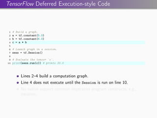 TensorFlow Deferred Execution-style Code
1 # Build a graph.
2 a = tf.constant(5.0)
3 b = tf.constant(6.0)
4 c = a * b
5
6 # Launch graph in a session.
7 sess = tf.Session()
8
9 # Evaluate the tensor `c`.
10 print(sess.run(c)) # prints 30.0
Lines 2–4 build a computation graph.
Line 4 does not execute until the Session is run on line 10.
No native support common imperative program constructs, e.g.,
iteration.
 