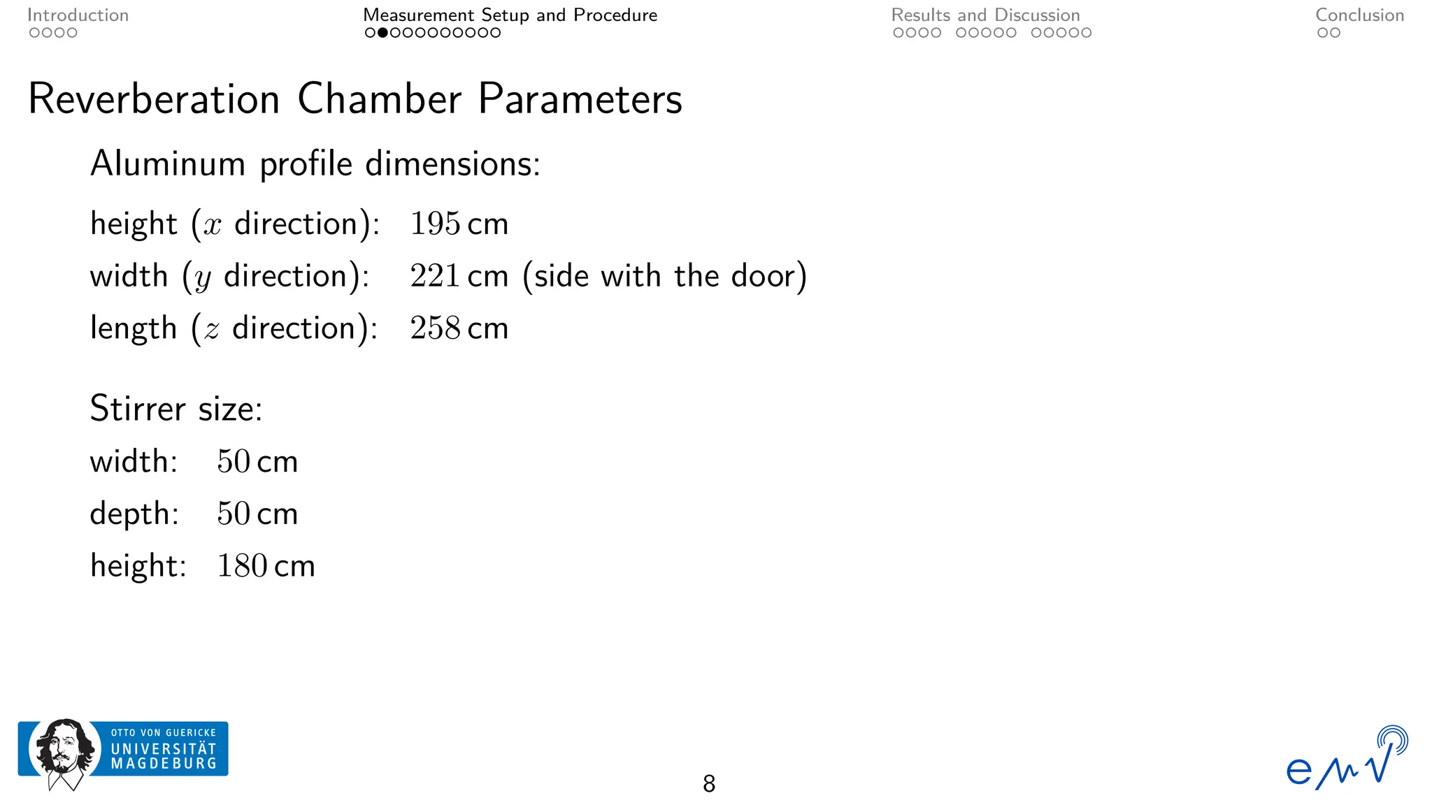 Introduction Measurement Setup and Procedure Results and Discussion Conclusion
Reverberation Chamber Parameters
Aluminum profile dimensions:
height (x direction): 195 cm
width (y direction): 221 cm (side with the door)
length (z direction): 258 cm
Stirrer size:
width: 50 cm
depth: 50 cm
height: 180 cm
8
 