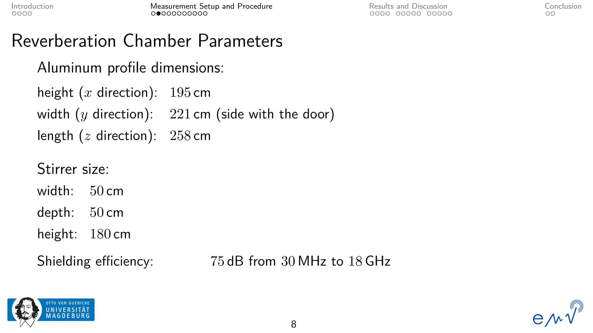 Introduction Measurement Setup and Procedure Results and Discussion Conclusion
Reverberation Chamber Parameters
Aluminum profile dimensions:
height (x direction): 195 cm
width (y direction): 221 cm (side with the door)
length (z direction): 258 cm
Stirrer size:
width: 50 cm
depth: 50 cm
height: 180 cm
Shielding efficiency: 75 dB from 30 MHz to 18 GHz
8
 