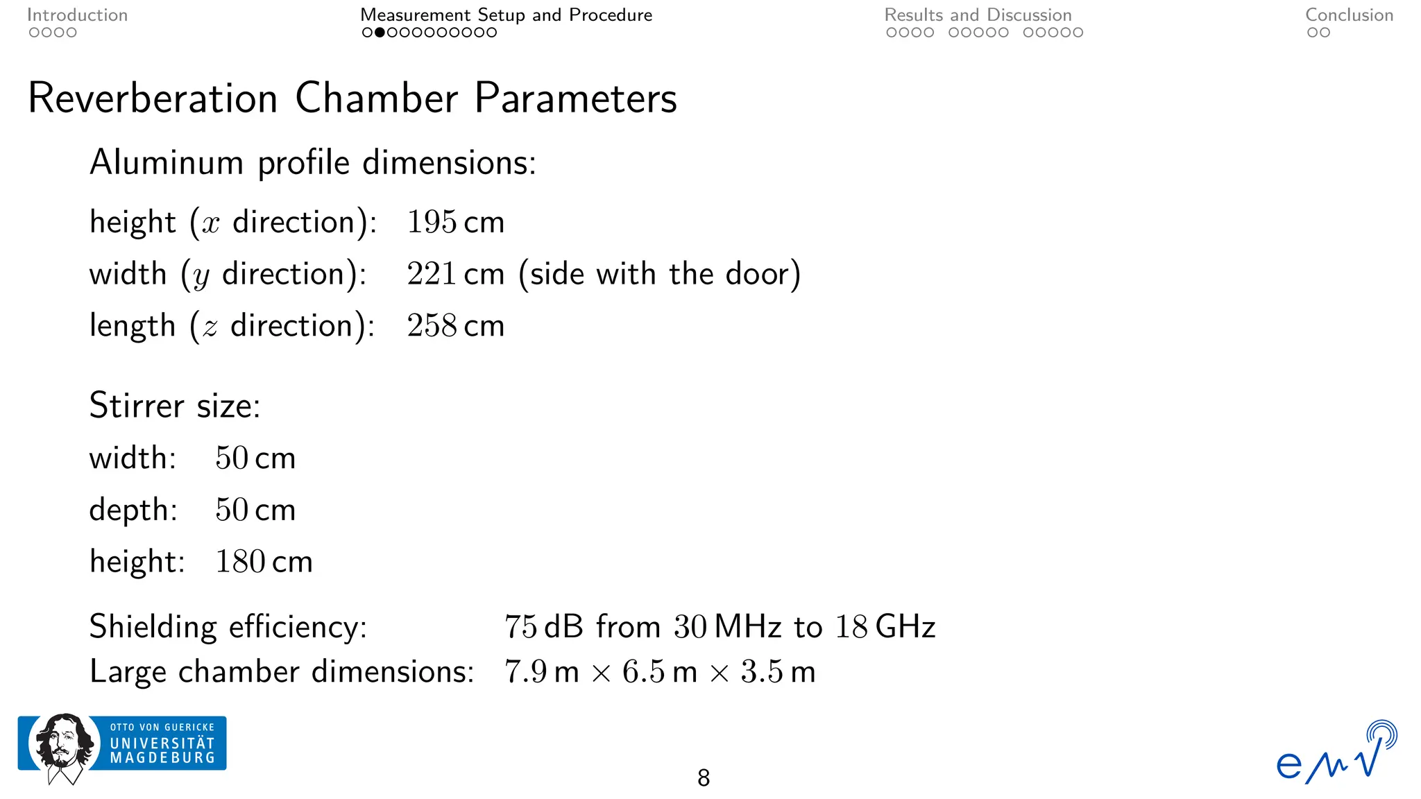 Introduction Measurement Setup and Procedure Results and Discussion Conclusion
Reverberation Chamber Parameters
Aluminum profile dimensions:
height (x direction): 195 cm
width (y direction): 221 cm (side with the door)
length (z direction): 258 cm
Stirrer size:
width: 50 cm
depth: 50 cm
height: 180 cm
Shielding efficiency: 75 dB from 30 MHz to 18 GHz
Large chamber dimensions: 7.9 m × 6.5 m × 3.5 m
8
 