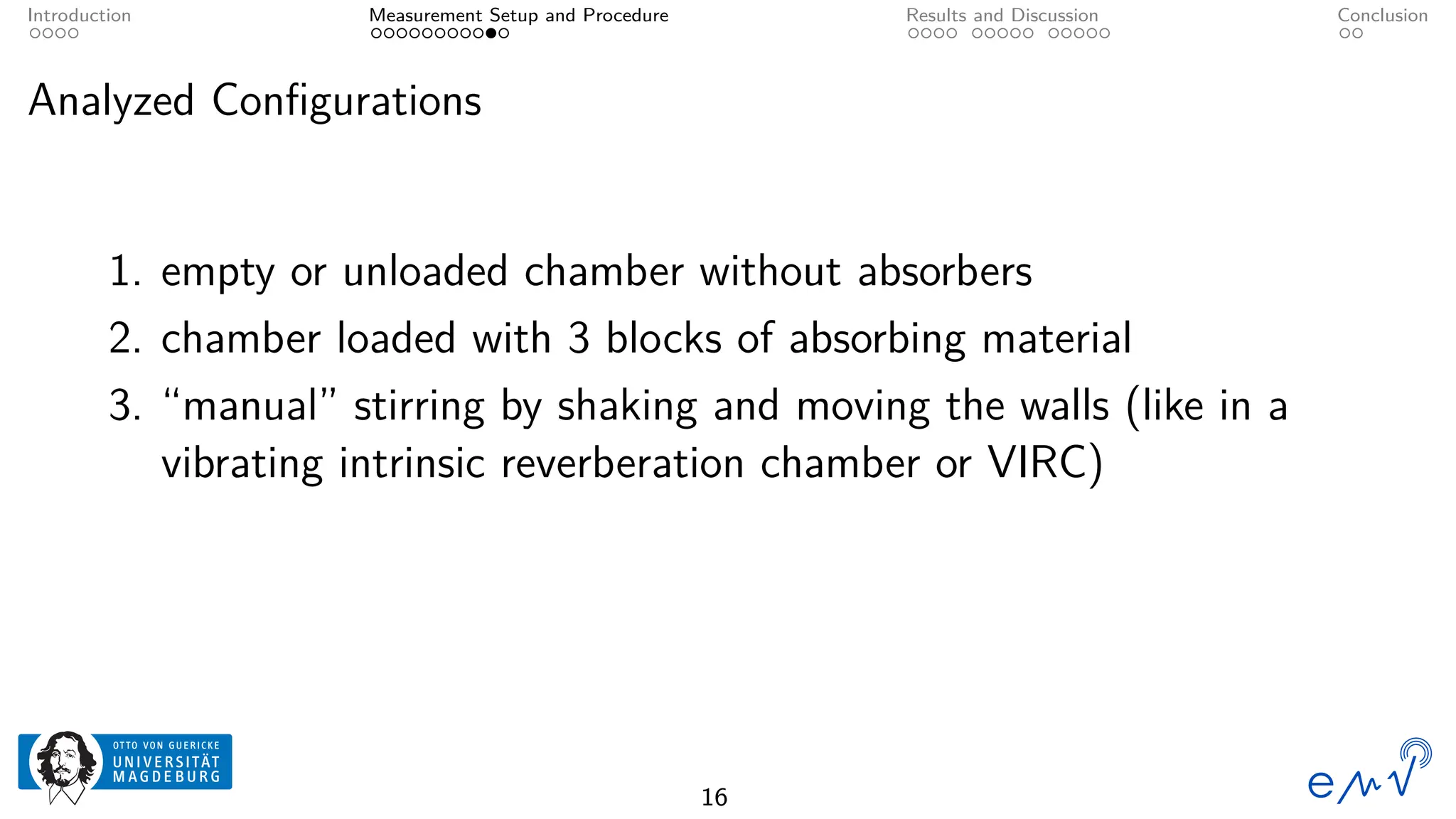 Introduction Measurement Setup and Procedure Results and Discussion Conclusion
Analyzed Configurations
1. empty or unloaded chamber without absorbers
2. chamber loaded with 3 blocks of absorbing material
3. “manual” stirring by shaking and moving the walls (like in a
vibrating intrinsic reverberation chamber or VIRC)
16
 