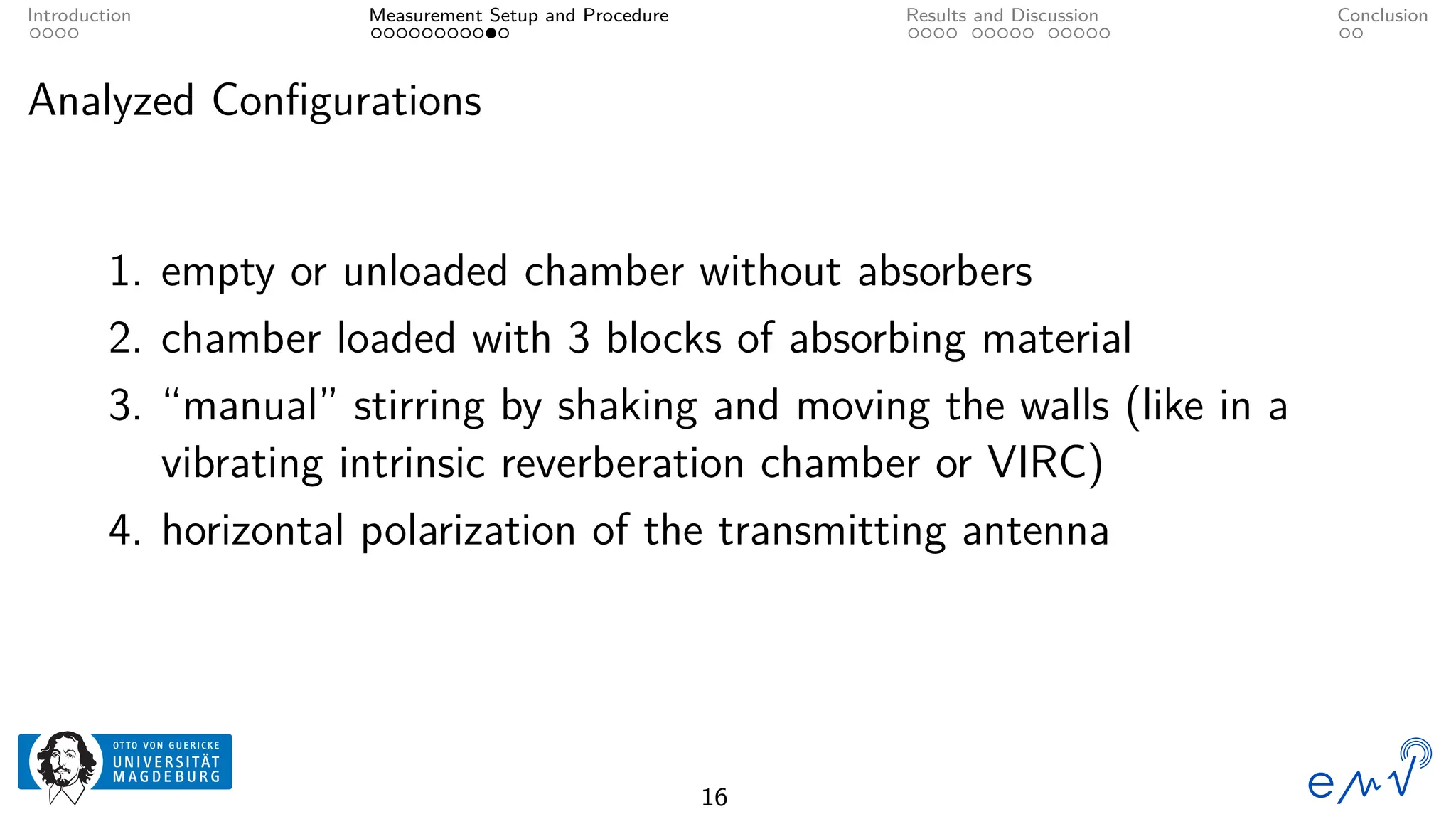 Introduction Measurement Setup and Procedure Results and Discussion Conclusion
Analyzed Configurations
1. empty or unloaded chamber without absorbers
2. chamber loaded with 3 blocks of absorbing material
3. “manual” stirring by shaking and moving the walls (like in a
vibrating intrinsic reverberation chamber or VIRC)
4. horizontal polarization of the transmitting antenna
16
 