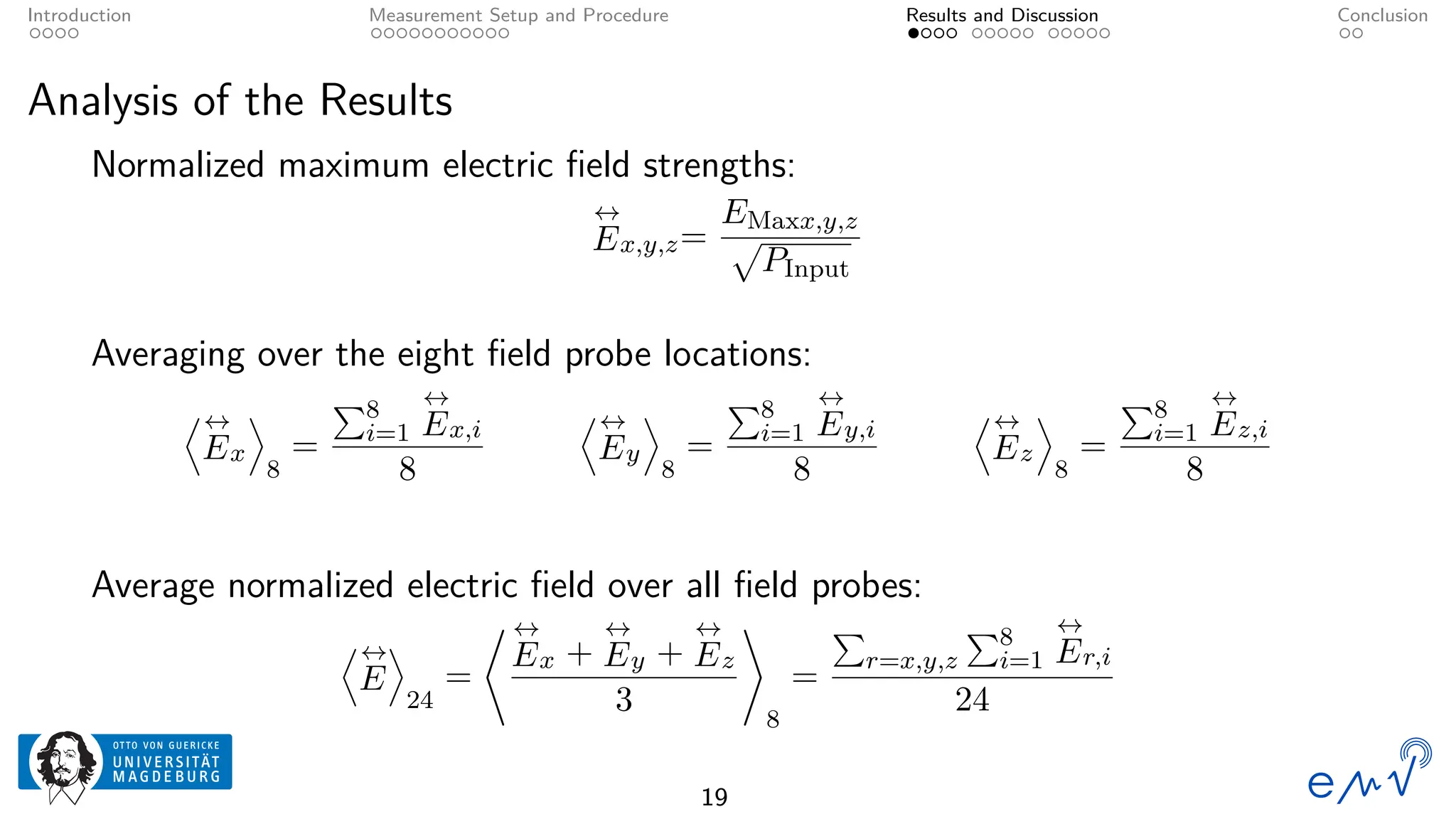 Introduction Measurement Setup and Procedure Results and Discussion Conclusion
Analysis of the Results
Normalized maximum electric field strengths:
↔
Ex,y,z=
EMaxx,y,z
p
PInput
Averaging over the eight field probe locations:
D↔
Ex
E
8
=
P8
i=1
↔
Ex,i
8
D↔
Ey
E
8
=
P8
i=1
↔
Ey,i
8
D↔
Ez
E
8
=
P8
i=1
↔
Ez,i
8
Average normalized electric field over all field probes:
D↔
E
E
24
=
* ↔
Ex +
↔
Ey +
↔
Ez
3
+
8
=
P
r=x,y,z
P8
i=1
↔
Er,i
24
19
 