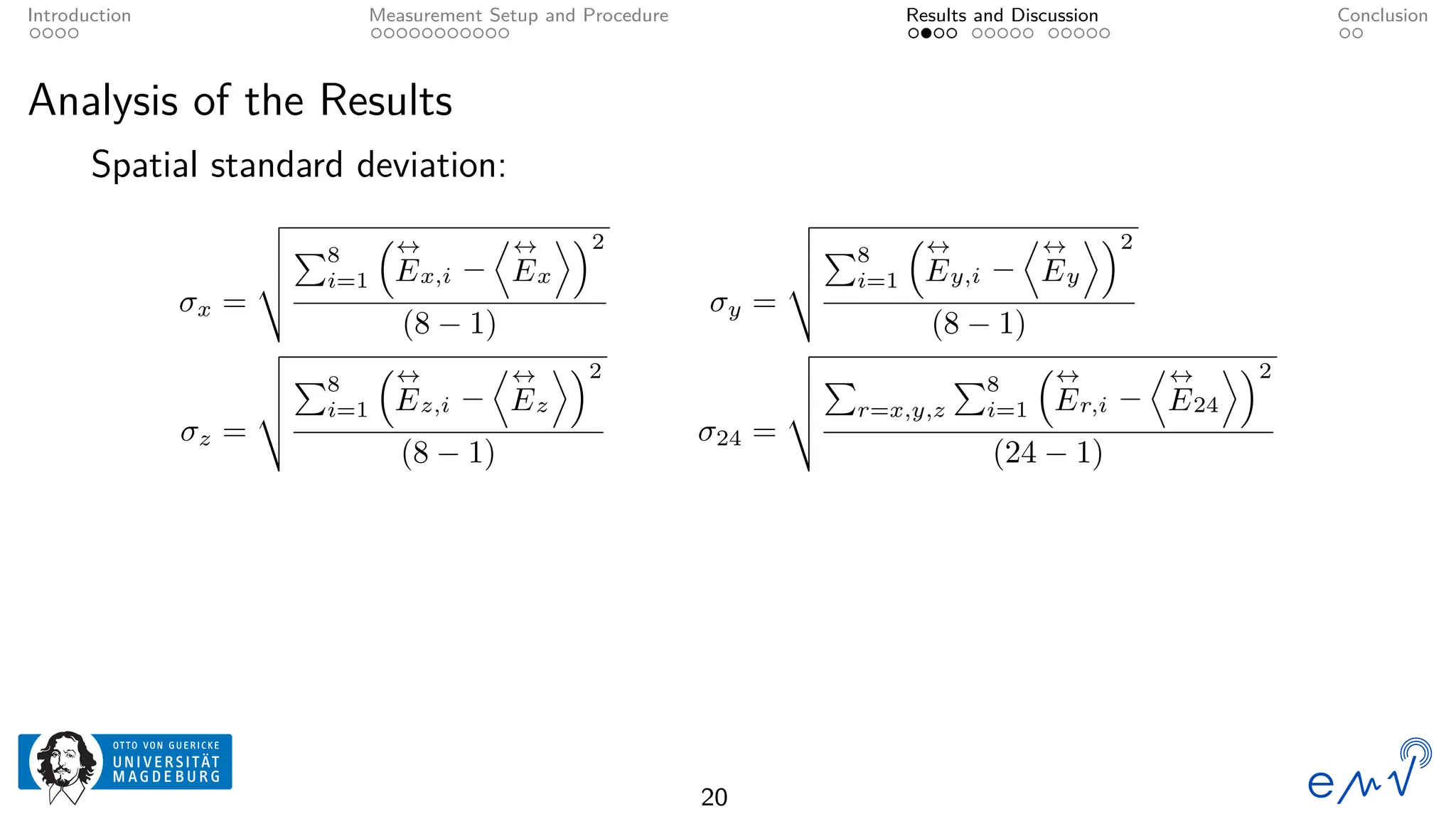 Introduction Measurement Setup and Procedure Results and Discussion Conclusion
Analysis of the Results
Spatial standard deviation:
σx =
v
u
u
t
P8
i=1
↔
Ex,i −
D↔
Ex
E2
(8 − 1)
σy =
v
u
u
t
P8
i=1
↔
Ey,i −
D↔
Ey
E2
(8 − 1)
σz =
v
u
u
t
P8
i=1
↔
Ez,i −
D↔
Ez
E2
(8 − 1)
σ24 =
v
u
u
t
P
r=x,y,z
P8
i=1
↔
Er,i −
D↔
E24
E2
(24 − 1)
20
 