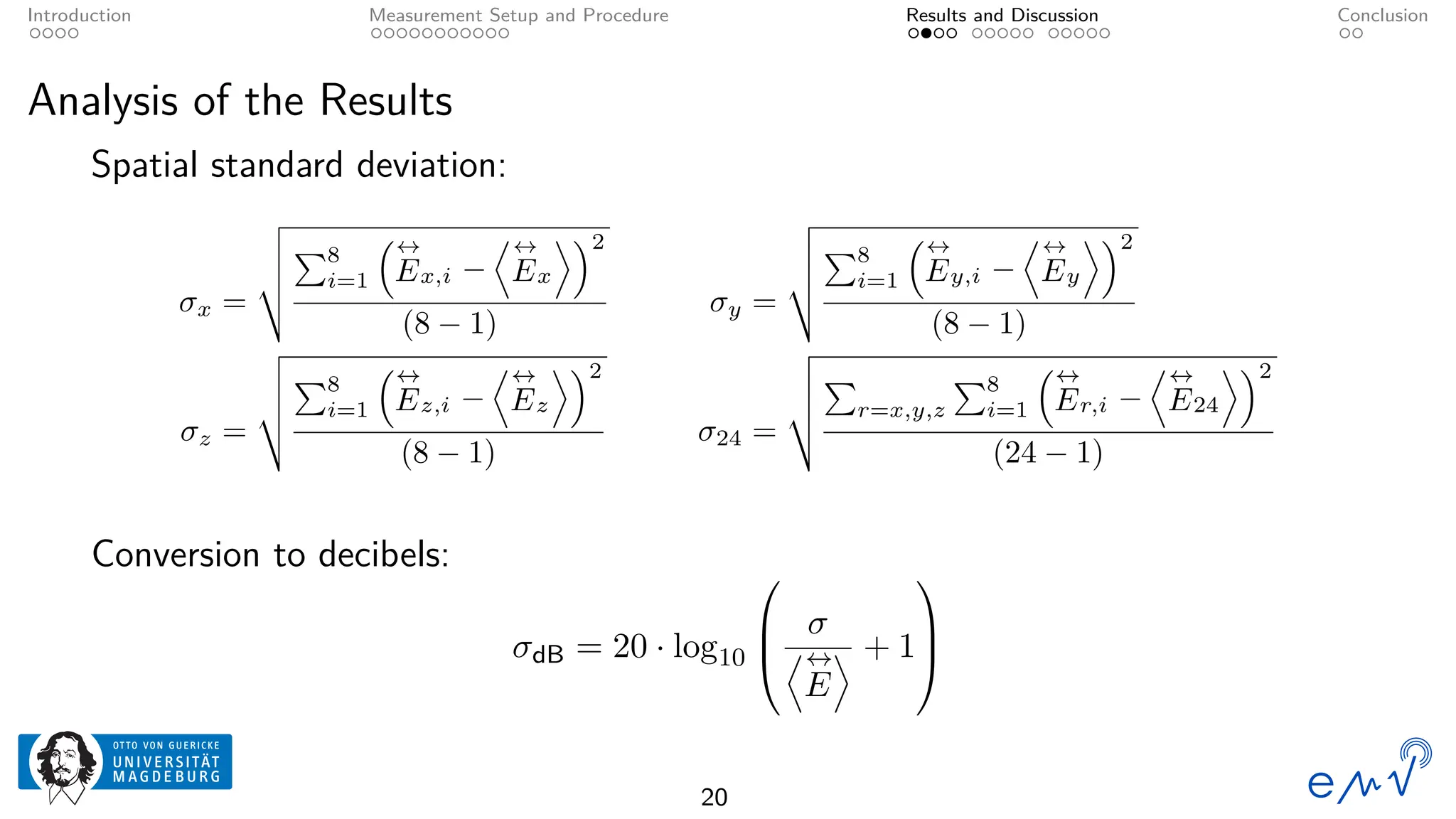 Introduction Measurement Setup and Procedure Results and Discussion Conclusion
Analysis of the Results
Spatial standard deviation:
σx =
v
u
u
t
P8
i=1
↔
Ex,i −
D↔
Ex
E2
(8 − 1)
σy =
v
u
u
t
P8
i=1
↔
Ey,i −
D↔
Ey
E2
(8 − 1)
σz =
v
u
u
t
P8
i=1
↔
Ez,i −
D↔
Ez
E2
(8 − 1)
σ24 =
v
u
u
t
P
r=x,y,z
P8
i=1
↔
Er,i −
D↔
E24
E2
(24 − 1)
Conversion to decibels:
σdB = 20 · log10



σ
D↔
E
E + 1



20
 